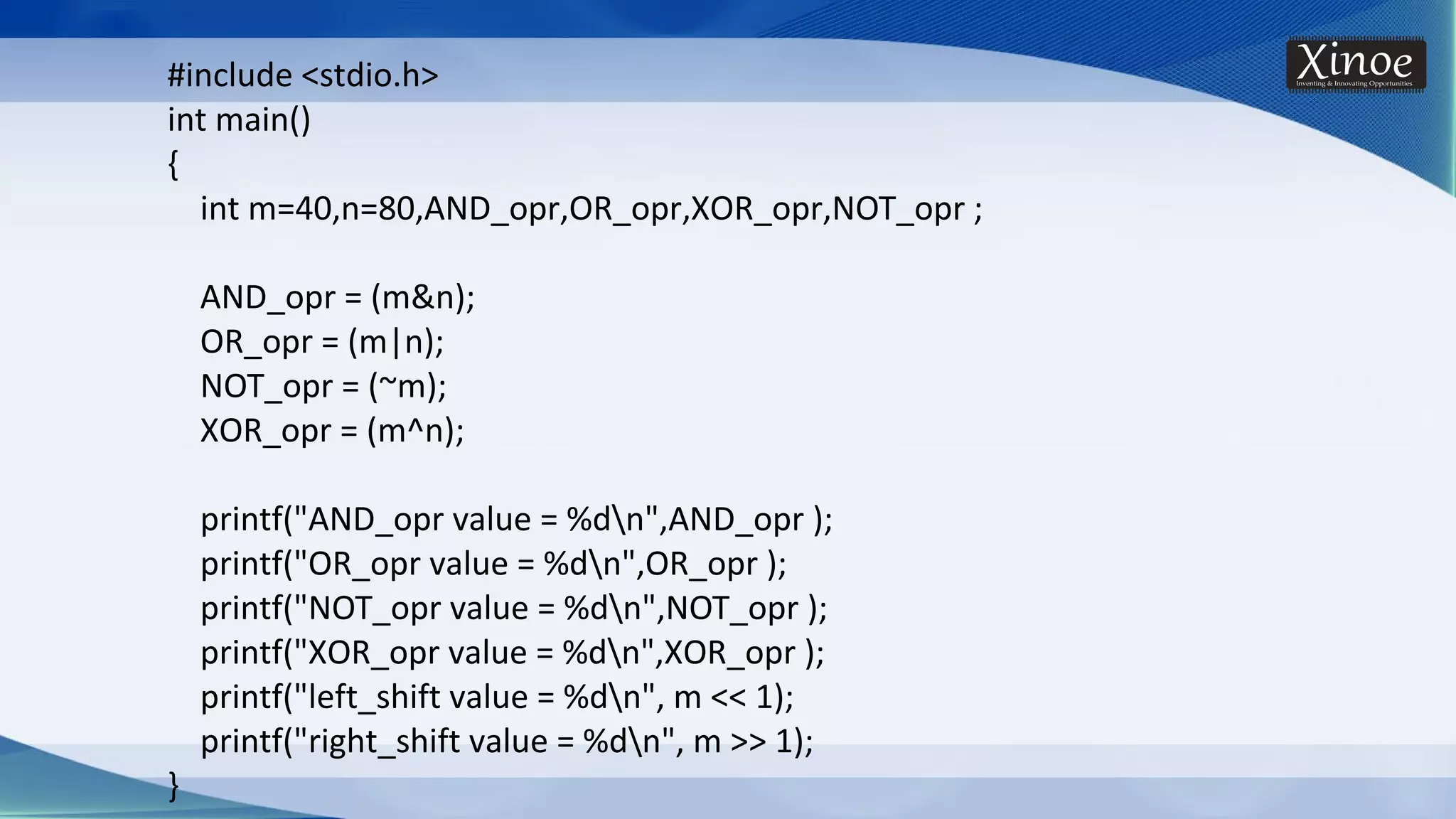 #include <stdio.h> int main() { int m=40,n=80,AND_opr,OR_opr,XOR_opr,NOT_opr ; AND_opr = (m&n); OR_opr = (m|n); NOT_opr = (~m); XOR_opr = (m^n); printf("AND_opr value = %dn",AND_opr ); printf("OR_opr value = %dn",OR_opr ); printf("NOT_opr value = %dn",NOT_opr ); printf("XOR_opr value = %dn",XOR_opr ); printf("left_shift value = %dn", m << 1); printf("right_shift value = %dn", m >> 1); } 