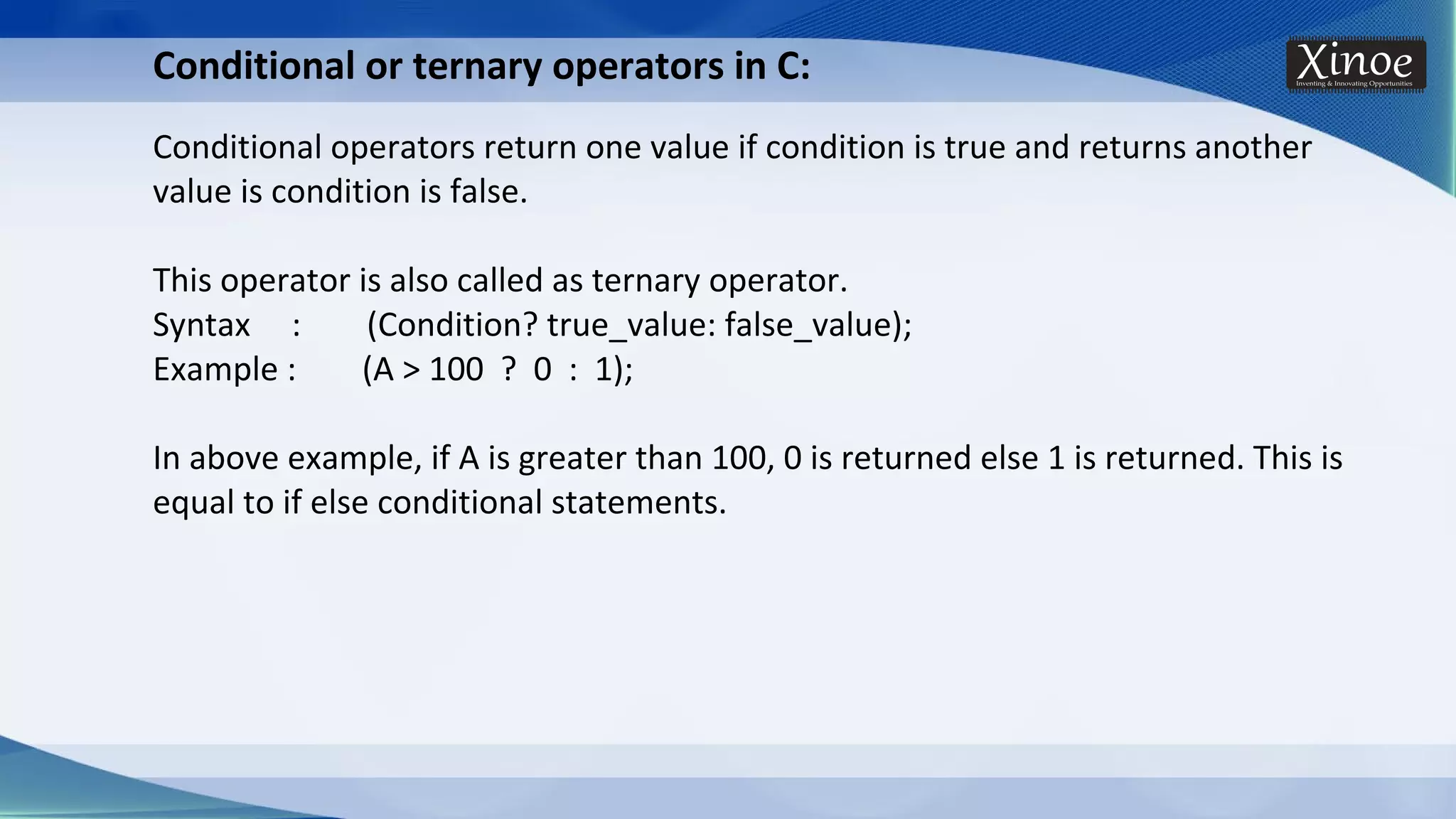 Conditional or ternary operators in C: Conditional operators return one value if condition is true and returns another value is condition is false. This operator is also called as ternary operator. Syntax : (Condition? true_value: false_value); Example : (A > 100 ? 0 : 1); In above example, if A is greater than 100, 0 is returned else 1 is returned. This is equal to if else conditional statements. 