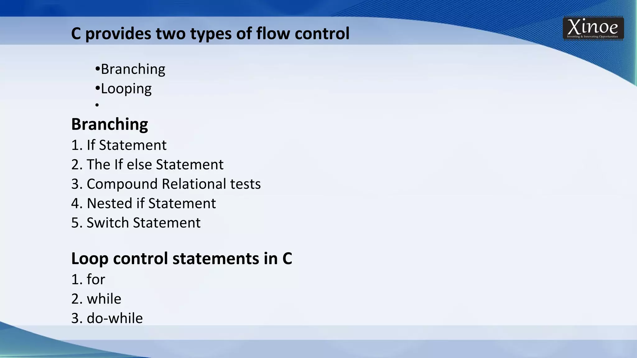 C provides two types of flow control ●Branching ●Looping ● Branching 1. If Statement 2. The If else Statement 3. Compound Relational tests 4. Nested if Statement 5. Switch Statement Loop control statements in C 1. for 2. while 3. do-while 