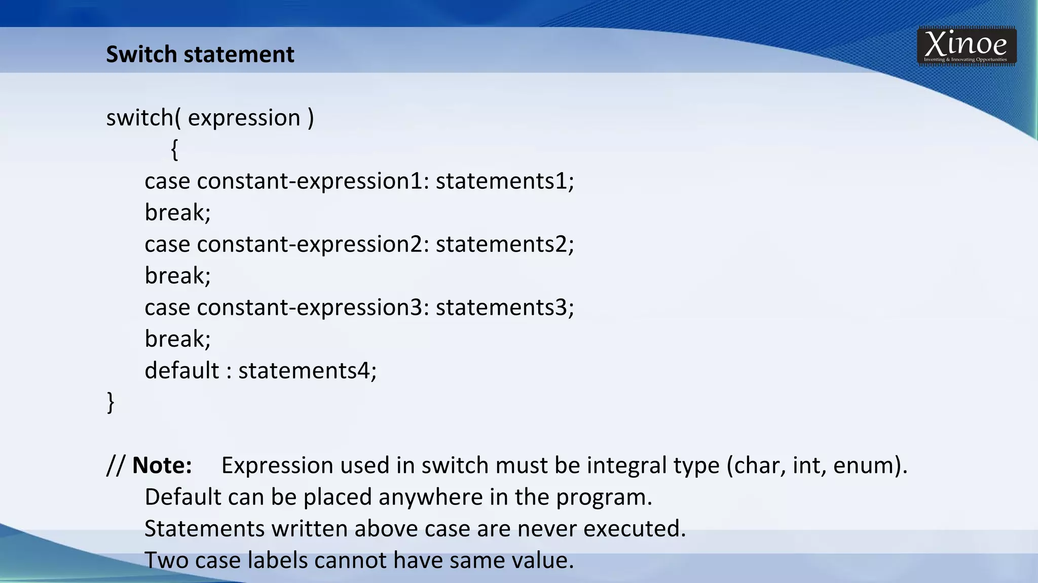 Switch statement switch( expression ) { case constant-expression1: statements1; break; case constant-expression2: statements2; break; case constant-expression3: statements3; break; default : statements4; } // Note: Expression used in switch must be integral type (char, int, enum). Default can be placed anywhere in the program. Statements written above case are never executed. Two case labels cannot have same value. 
