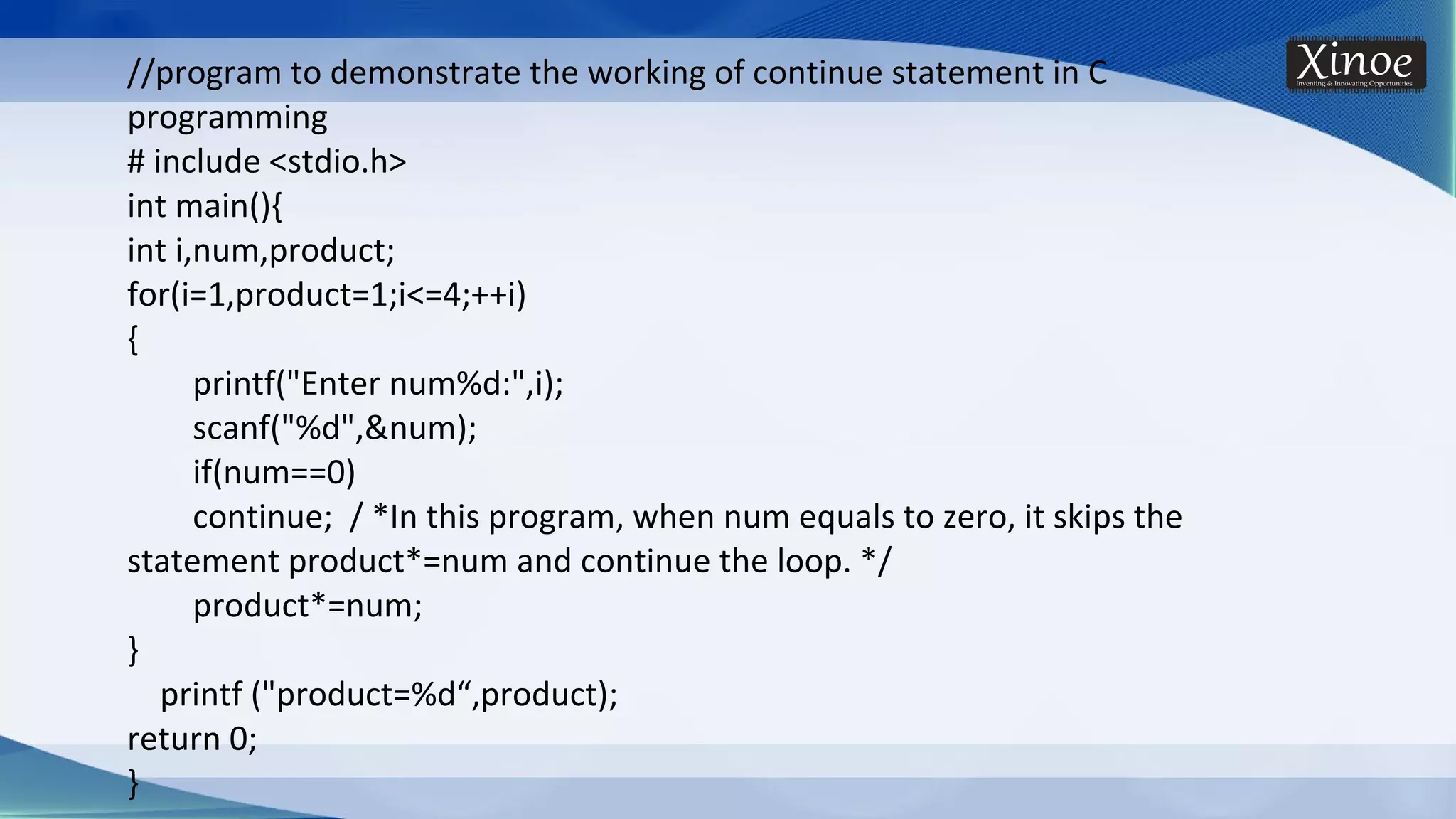 //program to demonstrate the working of continue statement in C programming # include <stdio.h> int main(){ int i,num,product; for(i=1,product=1;i<=4;++i) { printf("Enter num%d:",i); scanf("%d",&num); if(num==0) continue; / *In this program, when num equals to zero, it skips the statement product*=num and continue the loop. */ product*=num; } printf ("product=%d“,product); return 0; } 