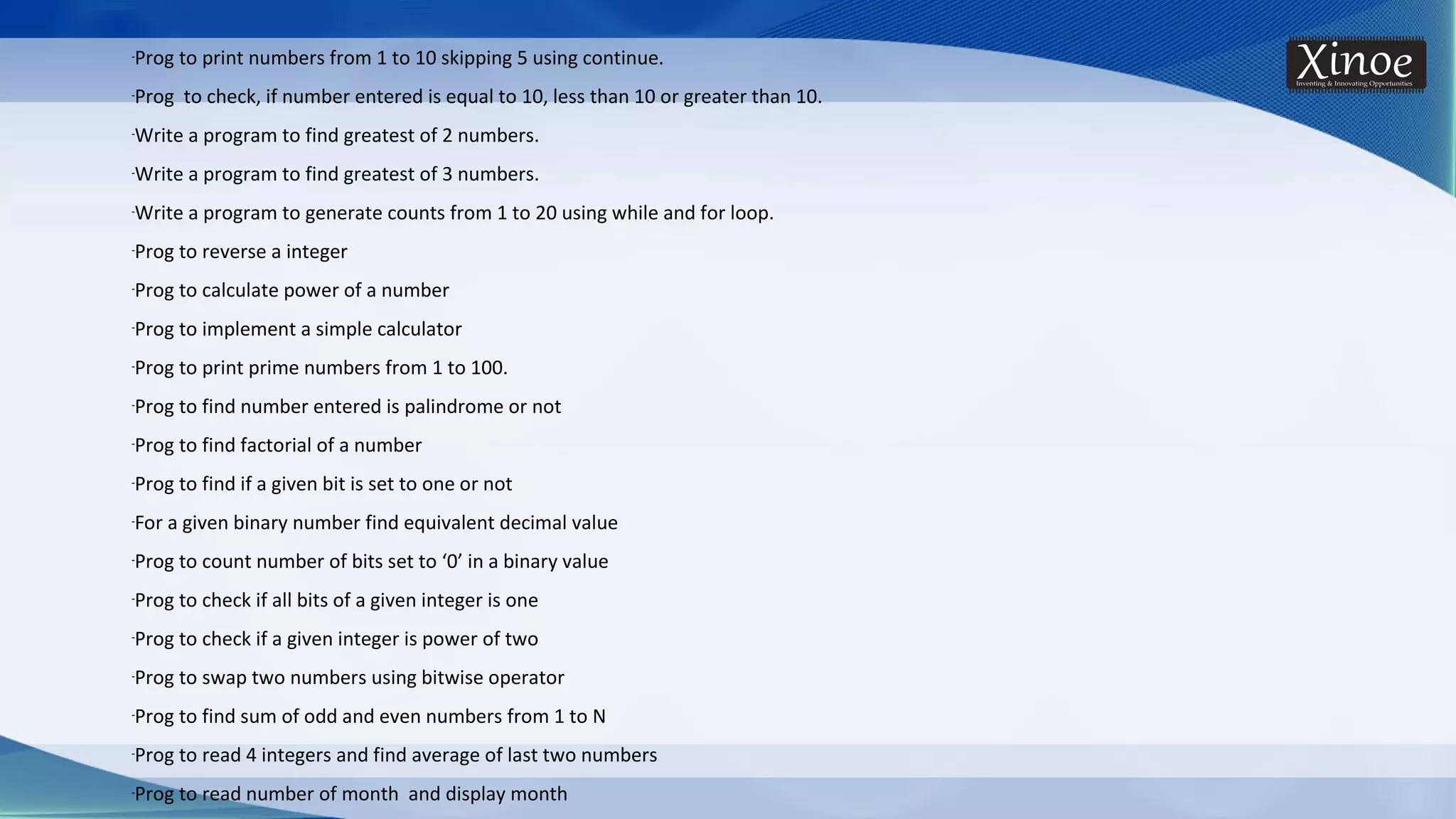 -Prog to print numbers from 1 to 10 skipping 5 using continue. -Prog to check, if number entered is equal to 10, less than 10 or greater than 10. -Write a program to find greatest of 2 numbers. -Write a program to find greatest of 3 numbers. -Write a program to generate counts from 1 to 20 using while and for loop. -Prog to reverse a integer -Prog to calculate power of a number -Prog to implement a simple calculator -Prog to print prime numbers from 1 to 100. -Prog to find number entered is palindrome or not -Prog to find factorial of a number -Prog to find if a given bit is set to one or not -For a given binary number find equivalent decimal value -Prog to count number of bits set to ‘0’ in a binary value -Prog to check if all bits of a given integer is one -Prog to check if a given integer is power of two -Prog to swap two numbers using bitwise operator -Prog to find sum of odd and even numbers from 1 to N -Prog to read 4 integers and find average of last two numbers -Prog to read number of month and display month 