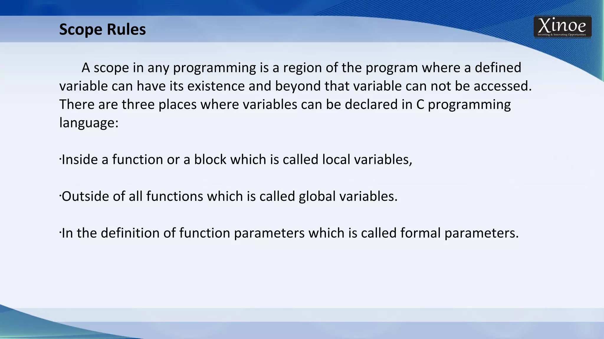 Scope Rules A scope in any programming is a region of the program where a defined variable can have its existence and beyond that variable can not be accessed. There are three places where variables can be declared in C programming language: •Inside a function or a block which is called local variables, •Outside of all functions which is called global variables. •In the definition of function parameters which is called formal parameters. 