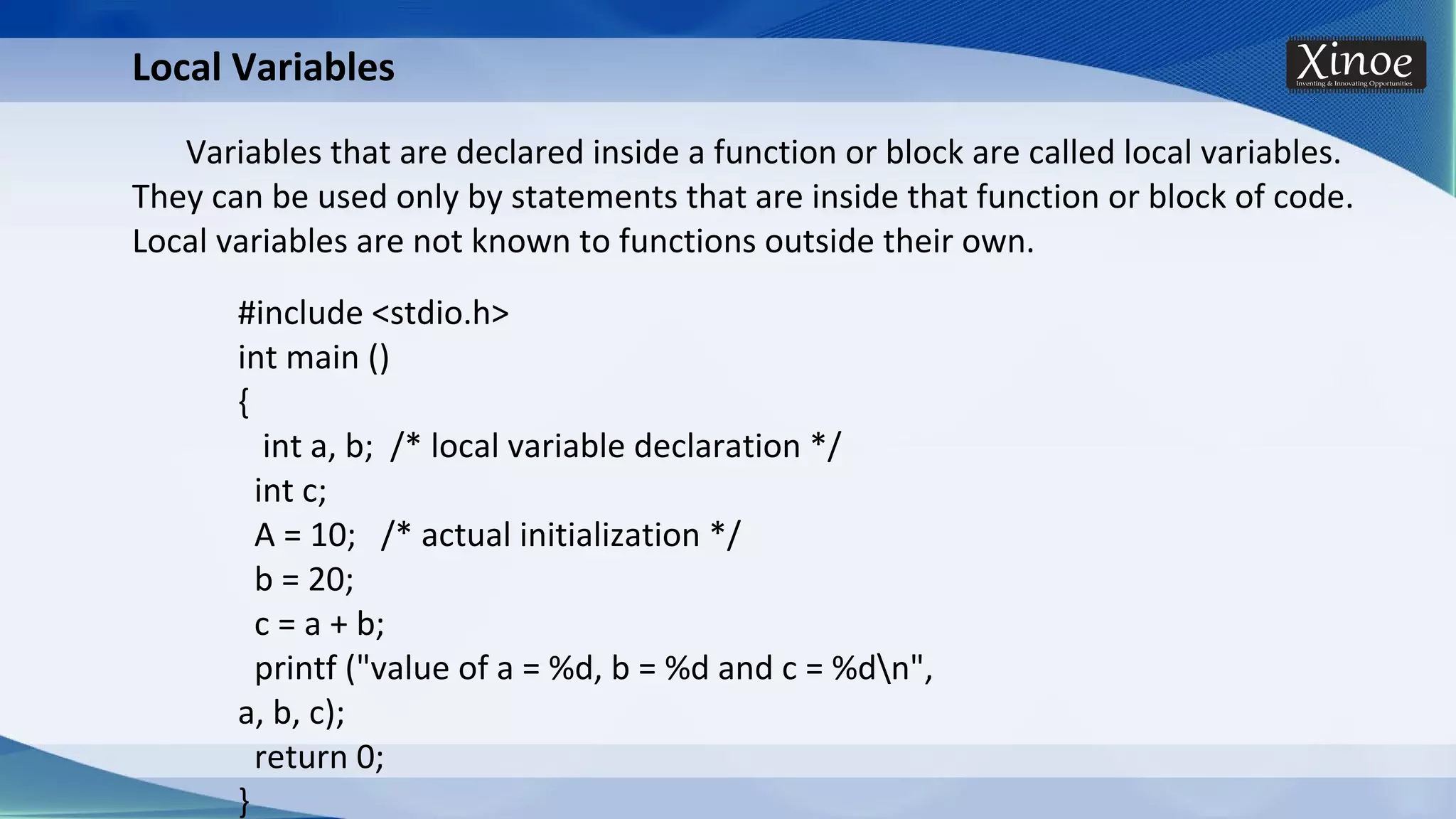 Local Variables Variables that are declared inside a function or block are called local variables. They can be used only by statements that are inside that function or block of code. Local variables are not known to functions outside their own. #include <stdio.h> int main () { int a, b; /* local variable declaration */ int c; A = 10; /* actual initialization */ b = 20; c = a + b; printf ("value of a = %d, b = %d and c = %dn", a, b, c); return 0; } 