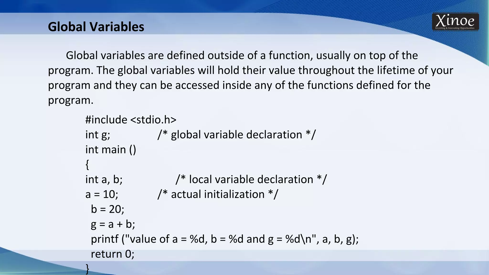 Global Variables Global variables are defined outside of a function, usually on top of the program. The global variables will hold their value throughout the lifetime of your program and they can be accessed inside any of the functions defined for the program. #include <stdio.h> int g; /* global variable declaration */ int main () { int a, b; /* local variable declaration */ a = 10; /* actual initialization */ b = 20; g = a + b; printf ("value of a = %d, b = %d and g = %dn", a, b, g); return 0; } 