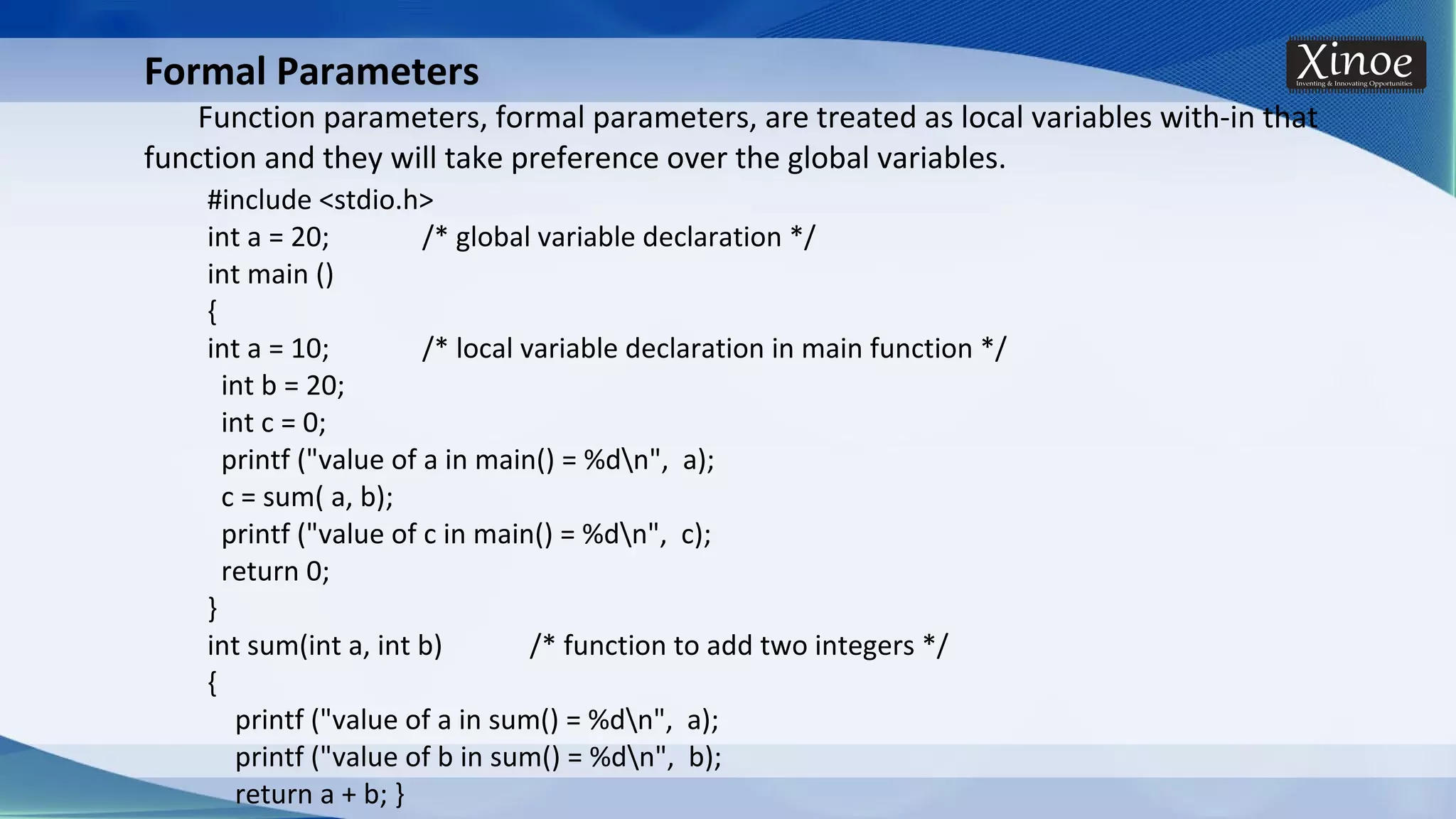 Formal Parameters Function parameters, formal parameters, are treated as local variables with-in that function and they will take preference over the global variables. #include <stdio.h> int a = 20; /* global variable declaration */ int main () { int a = 10; /* local variable declaration in main function */ int b = 20; int c = 0; printf ("value of a in main() = %dn", a); c = sum( a, b); printf ("value of c in main() = %dn", c); return 0; } int sum(int a, int b) /* function to add two integers */ { printf ("value of a in sum() = %dn", a); printf ("value of b in sum() = %dn", b); return a + b; } 