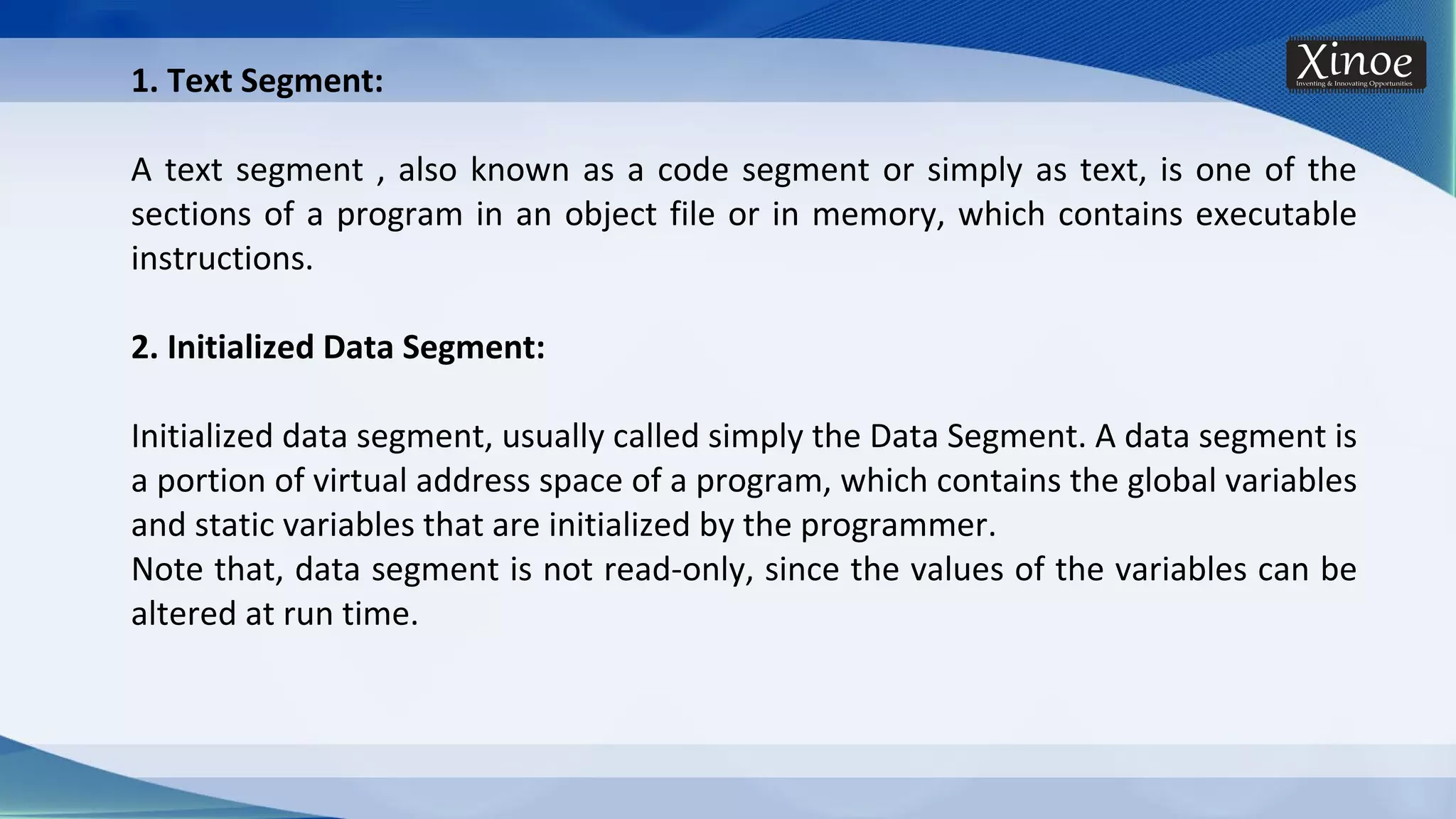 1. Text Segment: A text segment , also known as a code segment or simply as text, is one of the sections of a program in an object file or in memory, which contains executable instructions. 2. Initialized Data Segment: Initialized data segment, usually called simply the Data Segment. A data segment is a portion of virtual address space of a program, which contains the global variables and static variables that are initialized by the programmer. Note that, data segment is not read-only, since the values of the variables can be altered at run time. 
