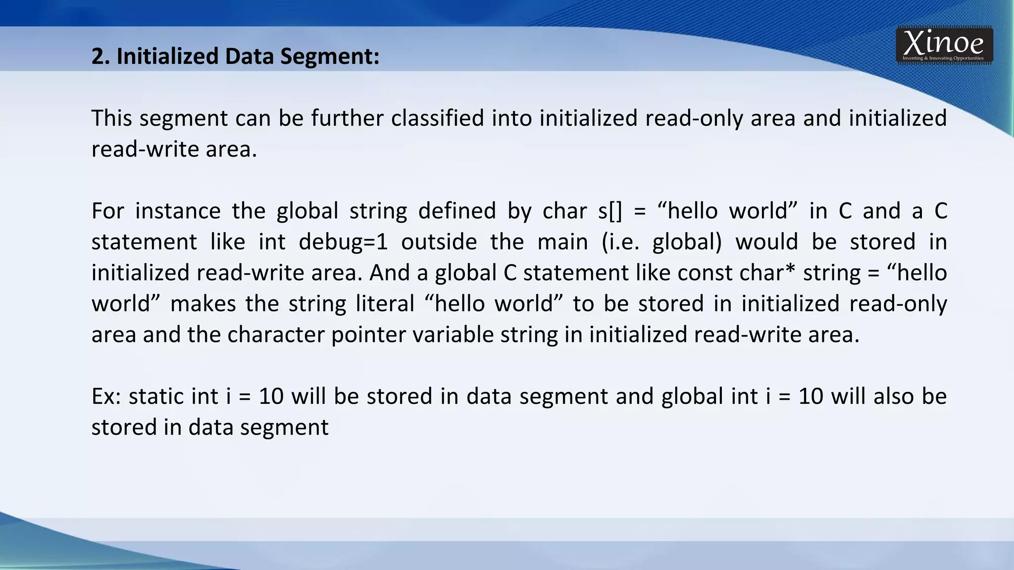 2. Initialized Data Segment: This segment can be further classified into initialized read-only area and initialized read-write area. For instance the global string defined by char s[] = “hello world” in C and a C statement like int debug=1 outside the main (i.e. global) would be stored in initialized read-write area. And a global C statement like const char* string = “hello world” makes the string literal “hello world” to be stored in initialized read-only area and the character pointer variable string in initialized read-write area. Ex: static int i = 10 will be stored in data segment and global int i = 10 will also be stored in data segment 