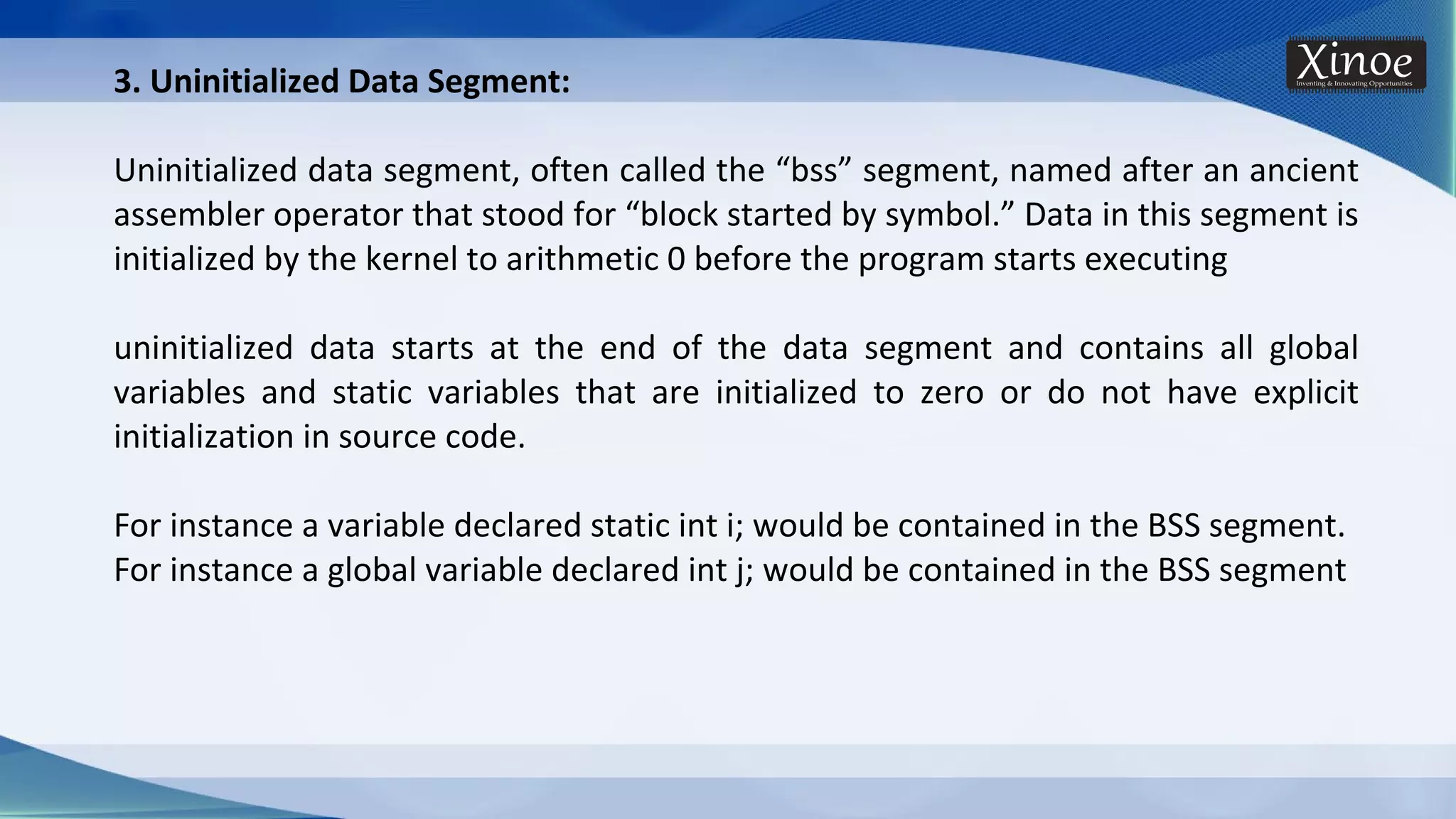 3. Uninitialized Data Segment: Uninitialized data segment, often called the “bss” segment, named after an ancient assembler operator that stood for “block started by symbol.” Data in this segment is initialized by the kernel to arithmetic 0 before the program starts executing uninitialized data starts at the end of the data segment and contains all global variables and static variables that are initialized to zero or do not have explicit initialization in source code. For instance a variable declared static int i; would be contained in the BSS segment. For instance a global variable declared int j; would be contained in the BSS segment 