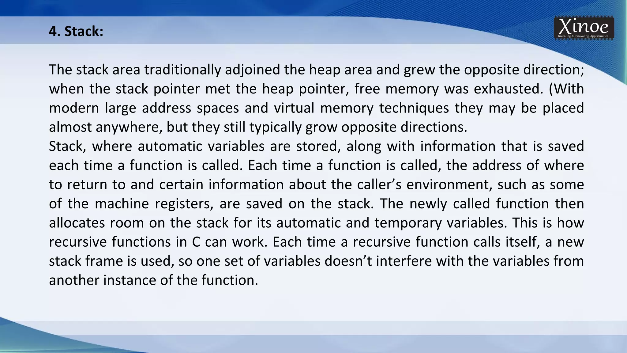 4. Stack: The stack area traditionally adjoined the heap area and grew the opposite direction; when the stack pointer met the heap pointer, free memory was exhausted. (With modern large address spaces and virtual memory techniques they may be placed almost anywhere, but they still typically grow opposite directions. Stack, where automatic variables are stored, along with information that is saved each time a function is called. Each time a function is called, the address of where to return to and certain information about the caller’s environment, such as some of the machine registers, are saved on the stack. The newly called function then allocates room on the stack for its automatic and temporary variables. This is how recursive functions in C can work. Each time a recursive function calls itself, a new stack frame is used, so one set of variables doesn’t interfere with the variables from another instance of the function. 