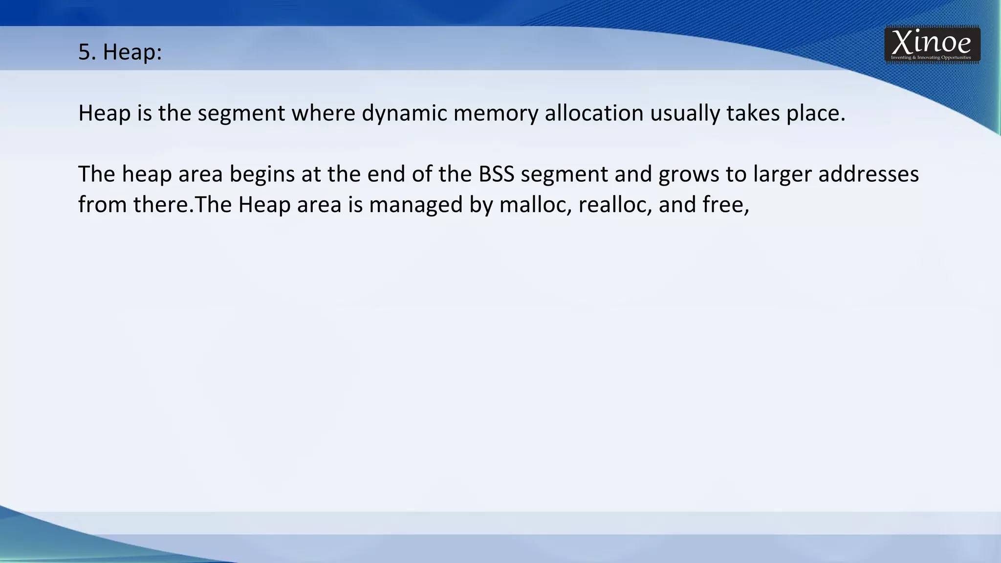 5. Heap: Heap is the segment where dynamic memory allocation usually takes place. The heap area begins at the end of the BSS segment and grows to larger addresses from there.The Heap area is managed by malloc, realloc, and free, 