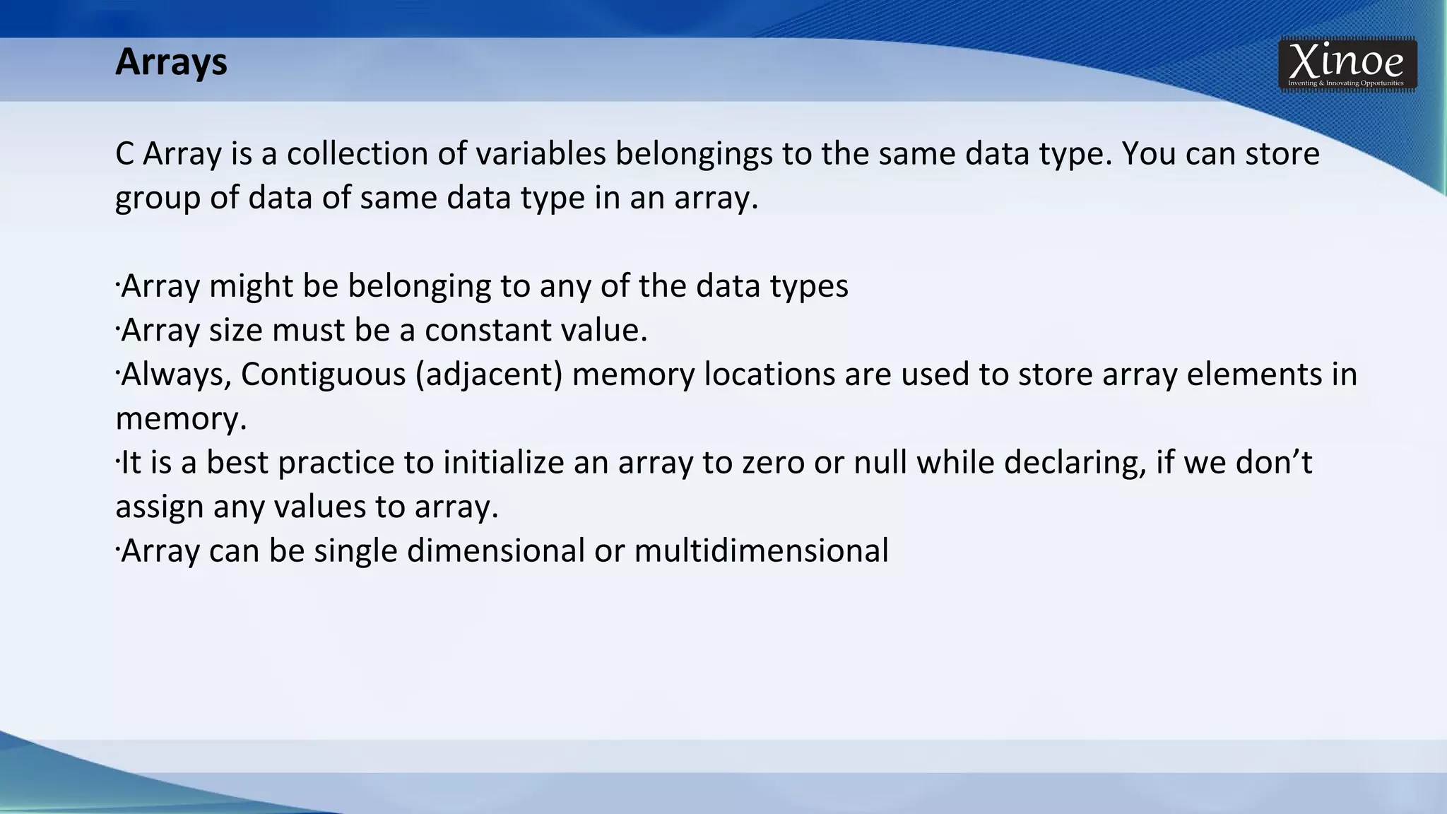 Arrays C Array is a collection of variables belongings to the same data type. You can store group of data of same data type in an array. •Array might be belonging to any of the data types •Array size must be a constant value. •Always, Contiguous (adjacent) memory locations are used to store array elements in memory. •It is a best practice to initialize an array to zero or null while declaring, if we don’t assign any values to array. •Array can be single dimensional or multidimensional 
