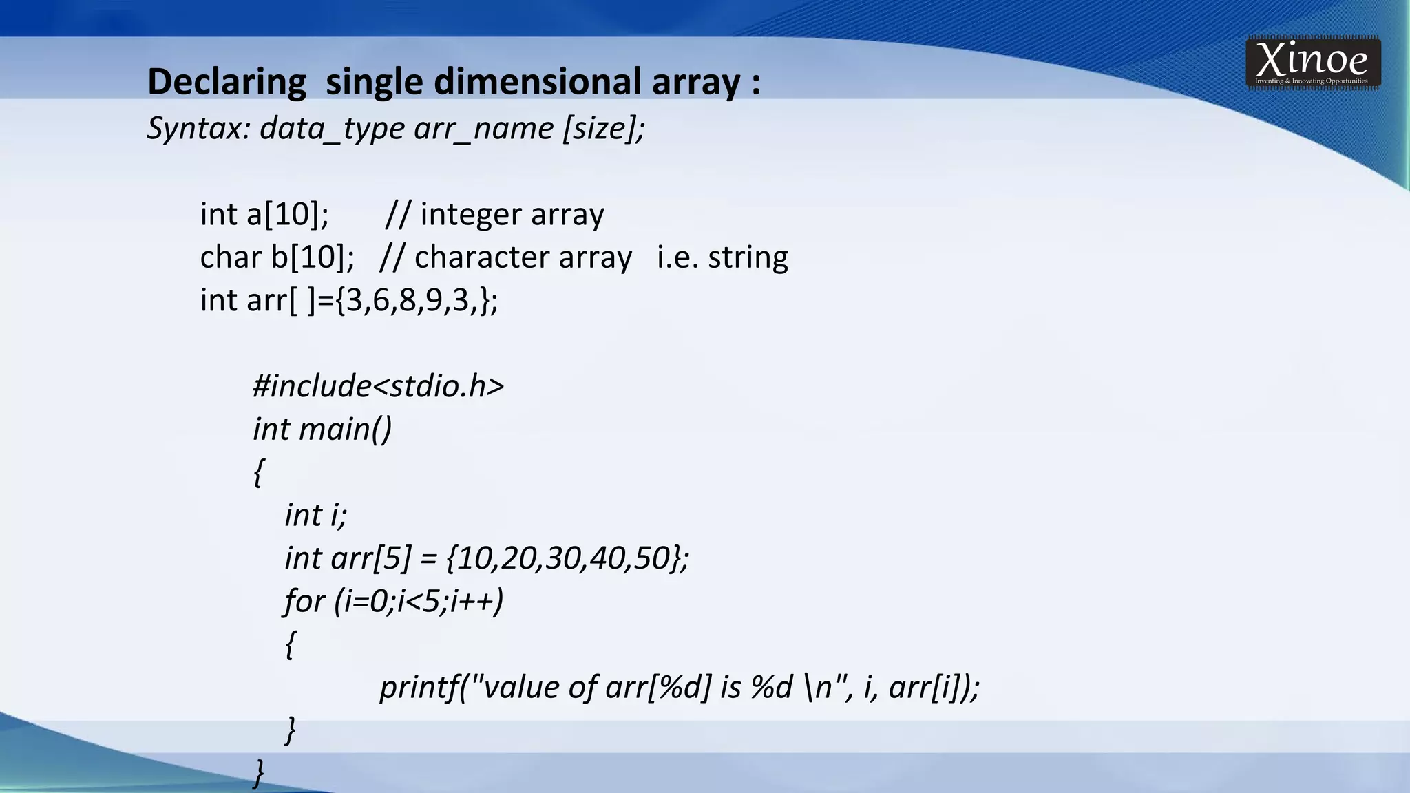 Declaring single dimensional array : Syntax: data_type arr_name [size]; int a[10]; // integer array char b[10]; // character array i.e. string int arr[ ]={3,6,8,9,3,}; #include<stdio.h> int main() { int i; int arr[5] = {10,20,30,40,50}; for (i=0;i<5;i++) { printf("value of arr[%d] is %d n", i, arr[i]); } } 
