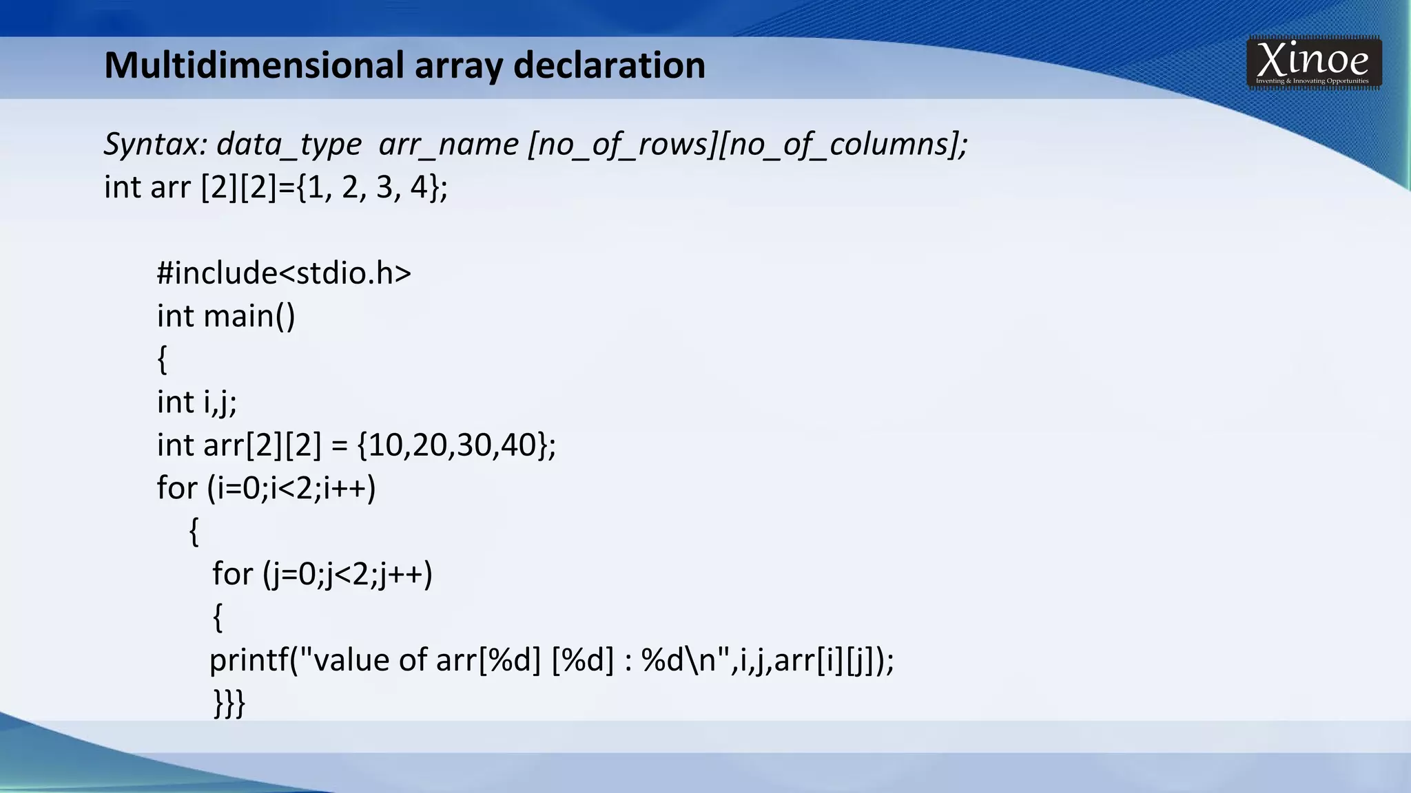 Multidimensional array declaration Syntax: data_type arr_name [no_of_rows][no_of_columns]; int arr [2][2]={1, 2, 3, 4}; #include<stdio.h> int main() { int i,j; int arr[2][2] = {10,20,30,40}; for (i=0;i<2;i++) { for (j=0;j<2;j++) { printf("value of arr[%d] [%d] : %dn",i,j,arr[i][j]); }}} 