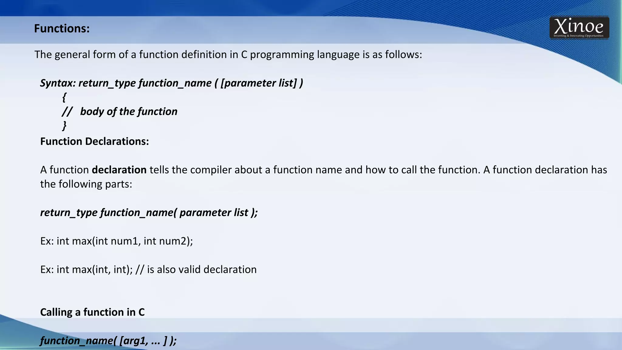 Functions: The general form of a function definition in C programming language is as follows: Syntax: return_type function_name ( [parameter list] ) { // body of the function } Function Declarations: A function declaration tells the compiler about a function name and how to call the function. A function declaration has the following parts: return_type function_name( parameter list ); Ex: int max(int num1, int num2); Ex: int max(int, int); // is also valid declaration Calling a function in C function_name( [arg1, ... ] ); 