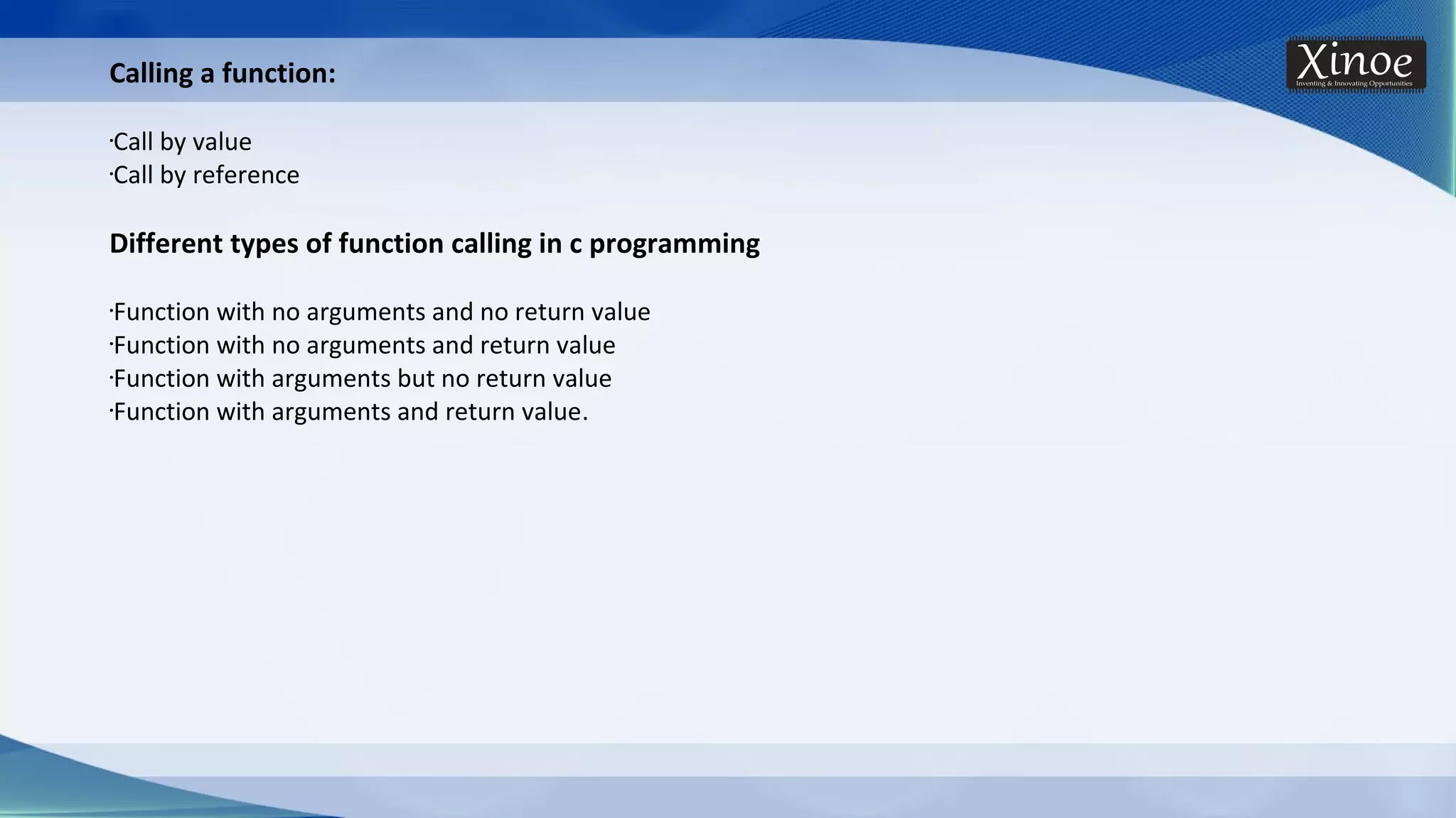 Calling a function: •Call by value •Call by reference Different types of function calling in c programming •Function with no arguments and no return value •Function with no arguments and return value •Function with arguments but no return value •Function with arguments and return value. 