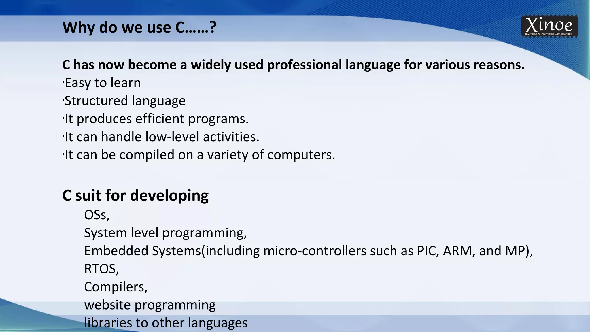 Why do we use C……? C has now become a widely used professional language for various reasons. •Easy to learn •Structured language •It produces efficient programs. •It can handle low-level activities. •It can be compiled on a variety of computers. C suit for developing OSs, System level programming, Embedded Systems(including micro-controllers such as PIC, ARM, and MP), RTOS, Compilers, website programming libraries to other languages 