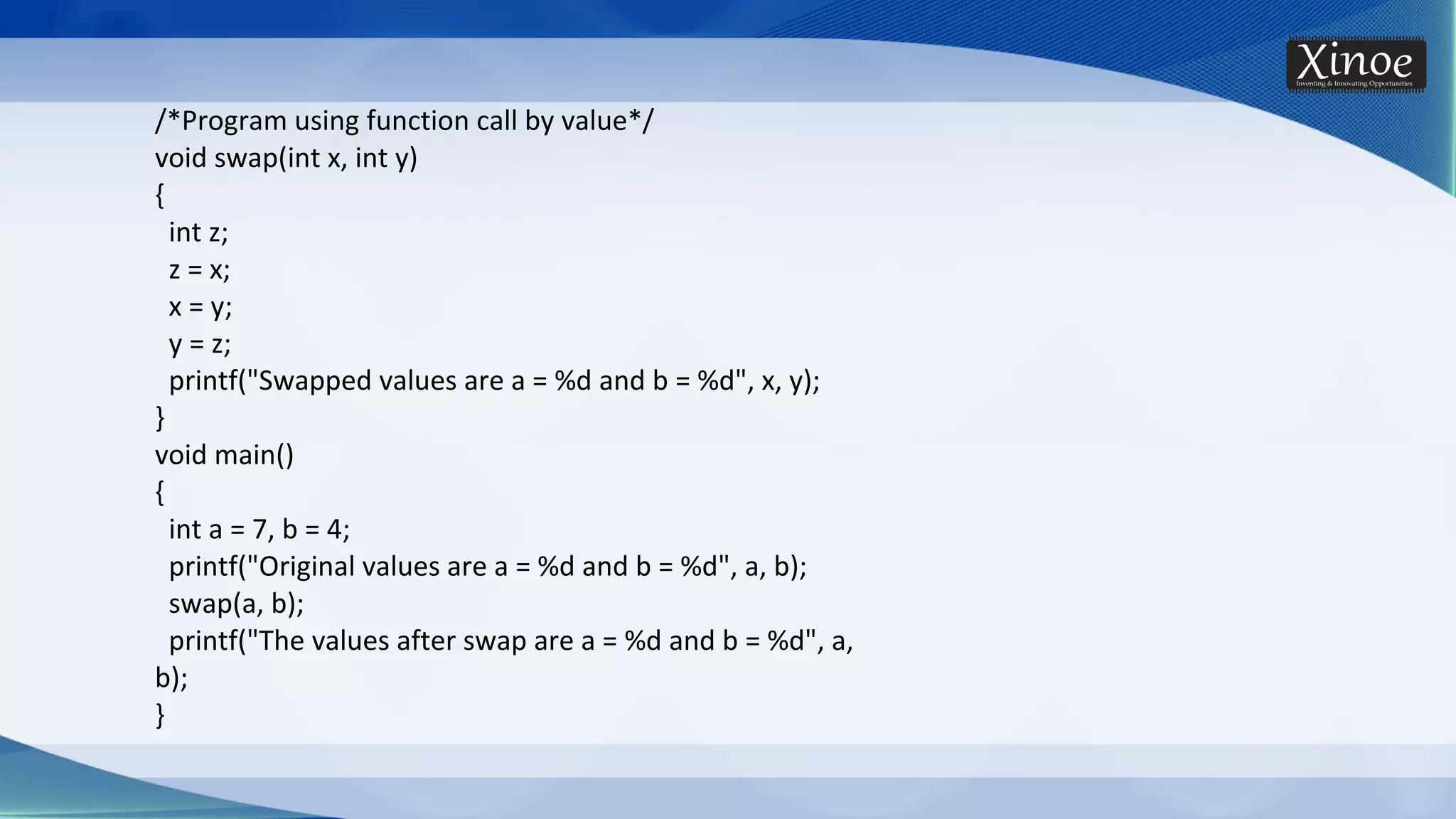 /*Program using function call by value*/ void swap(int x, int y) { int z; z = x; x = y; y = z; printf("Swapped values are a = %d and b = %d", x, y); } void main() { int a = 7, b = 4; printf("Original values are a = %d and b = %d", a, b); swap(a, b); printf("The values after swap are a = %d and b = %d", a, b); } 