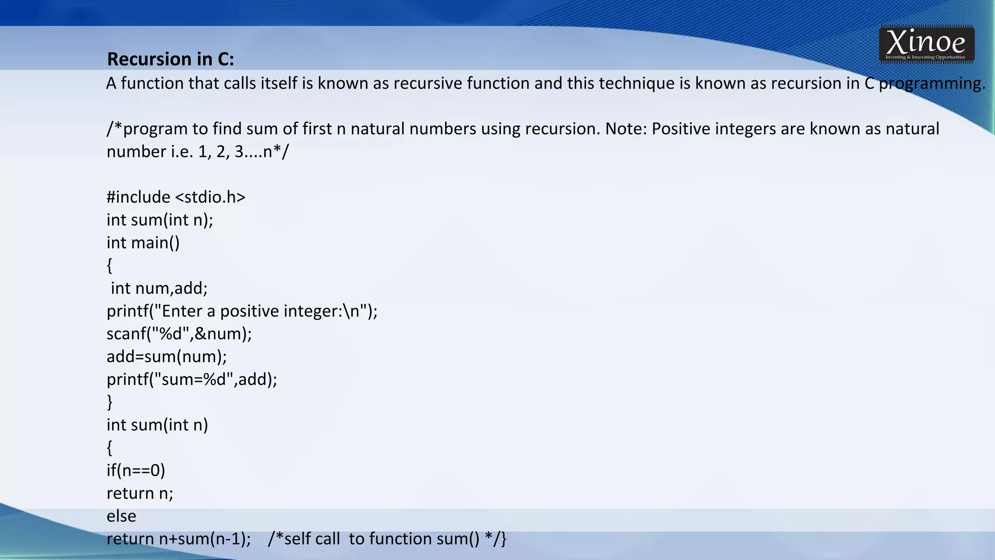 Recursion in C: A function that calls itself is known as recursive function and this technique is known as recursion in C programming. /*program to find sum of first n natural numbers using recursion. Note: Positive integers are known as natural number i.e. 1, 2, 3....n*/ #include <stdio.h> int sum(int n); int main() { int num,add; printf("Enter a positive integer:n"); scanf("%d",&num); add=sum(num); printf("sum=%d",add); } int sum(int n) { if(n==0) return n; else return n+sum(n-1); /*self call to function sum() */} 