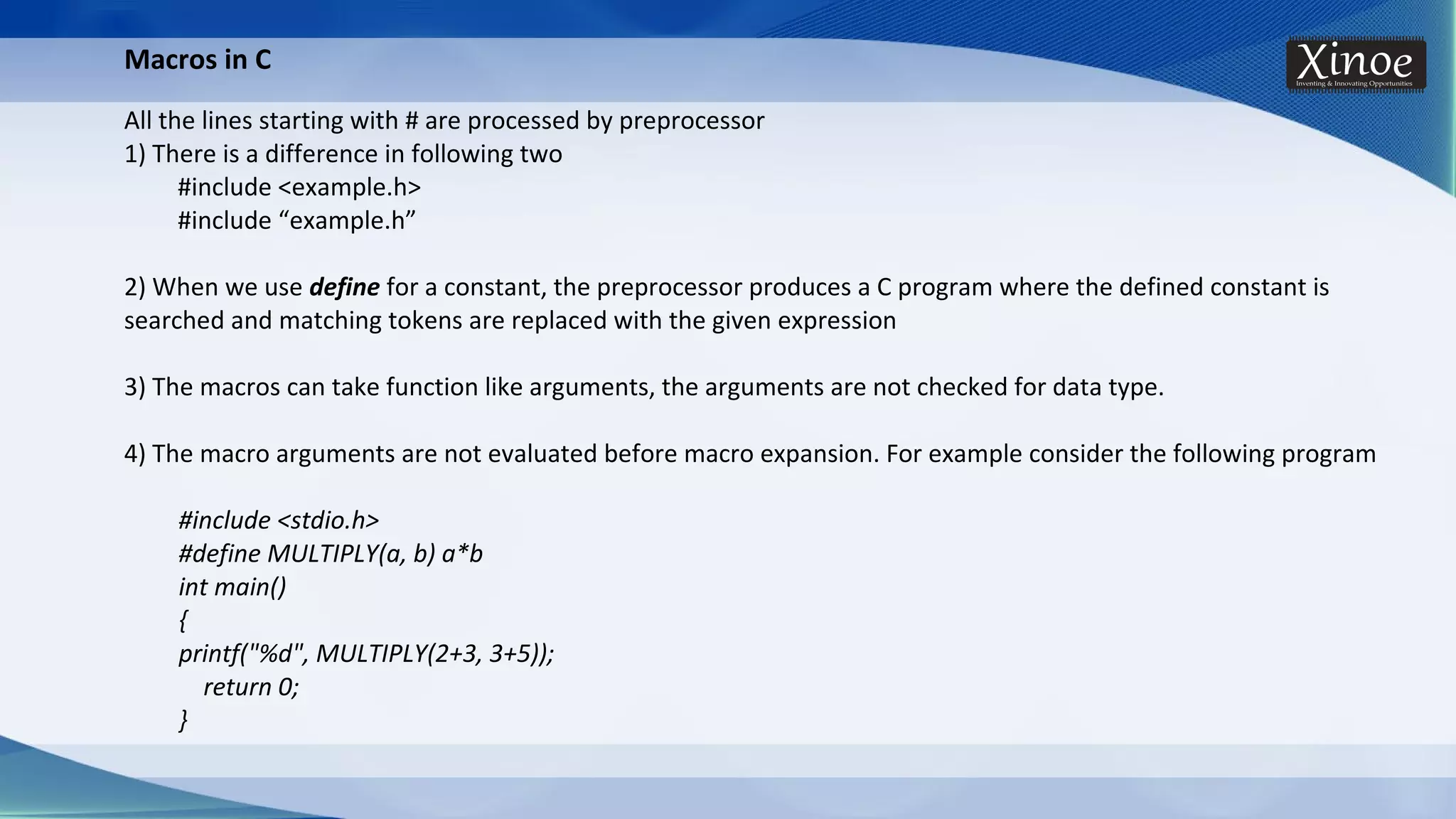 Macros in C All the lines starting with # are processed by preprocessor 1) There is a difference in following two #include <example.h> #include “example.h” 2) When we use define for a constant, the preprocessor produces a C program where the defined constant is searched and matching tokens are replaced with the given expression 3) The macros can take function like arguments, the arguments are not checked for data type. 4) The macro arguments are not evaluated before macro expansion. For example consider the following program #include <stdio.h> #define MULTIPLY(a, b) a*b int main() { printf("%d", MULTIPLY(2+3, 3+5)); return 0; } 