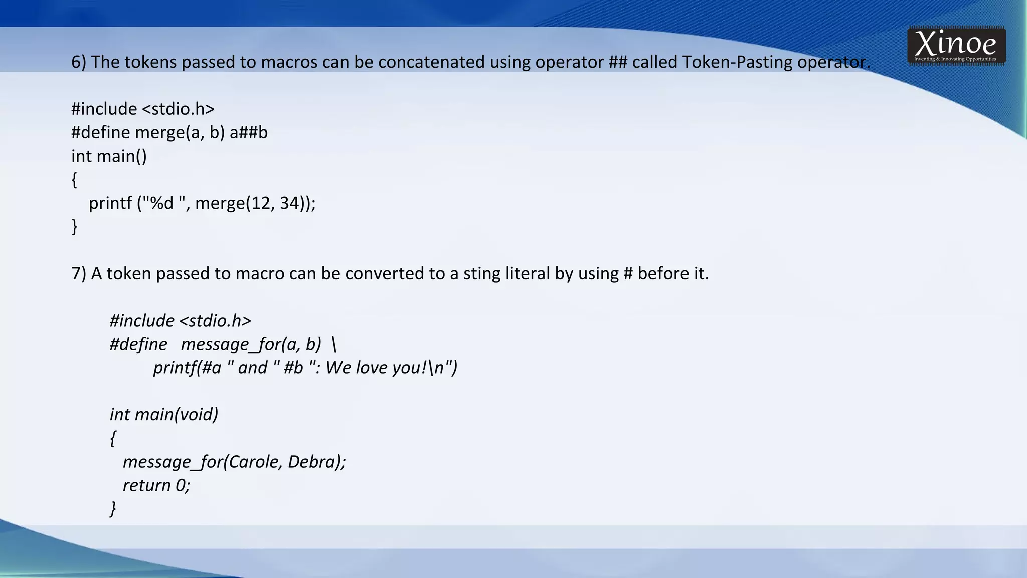 6) The tokens passed to macros can be concatenated using operator ## called Token-Pasting operator. #include <stdio.h> #define merge(a, b) a##b int main() { printf ("%d ", merge(12, 34)); } 7) A token passed to macro can be converted to a sting literal by using # before it. #include <stdio.h> #define message_for(a, b) printf(#a " and " #b ": We love you!n") int main(void) { message_for(Carole, Debra); return 0; } 