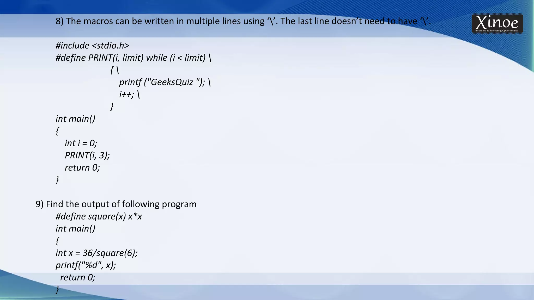 8) The macros can be written in multiple lines using ‘’. The last line doesn’t need to have ‘’. #include <stdio.h> #define PRINT(i, limit) while (i < limit) { printf ("GeeksQuiz "); i++; } int main() { int i = 0; PRINT(i, 3); return 0; } 9) Find the output of following program #define square(x) x*x int main() { int x = 36/square(6); printf("%d", x); return 0; } 
