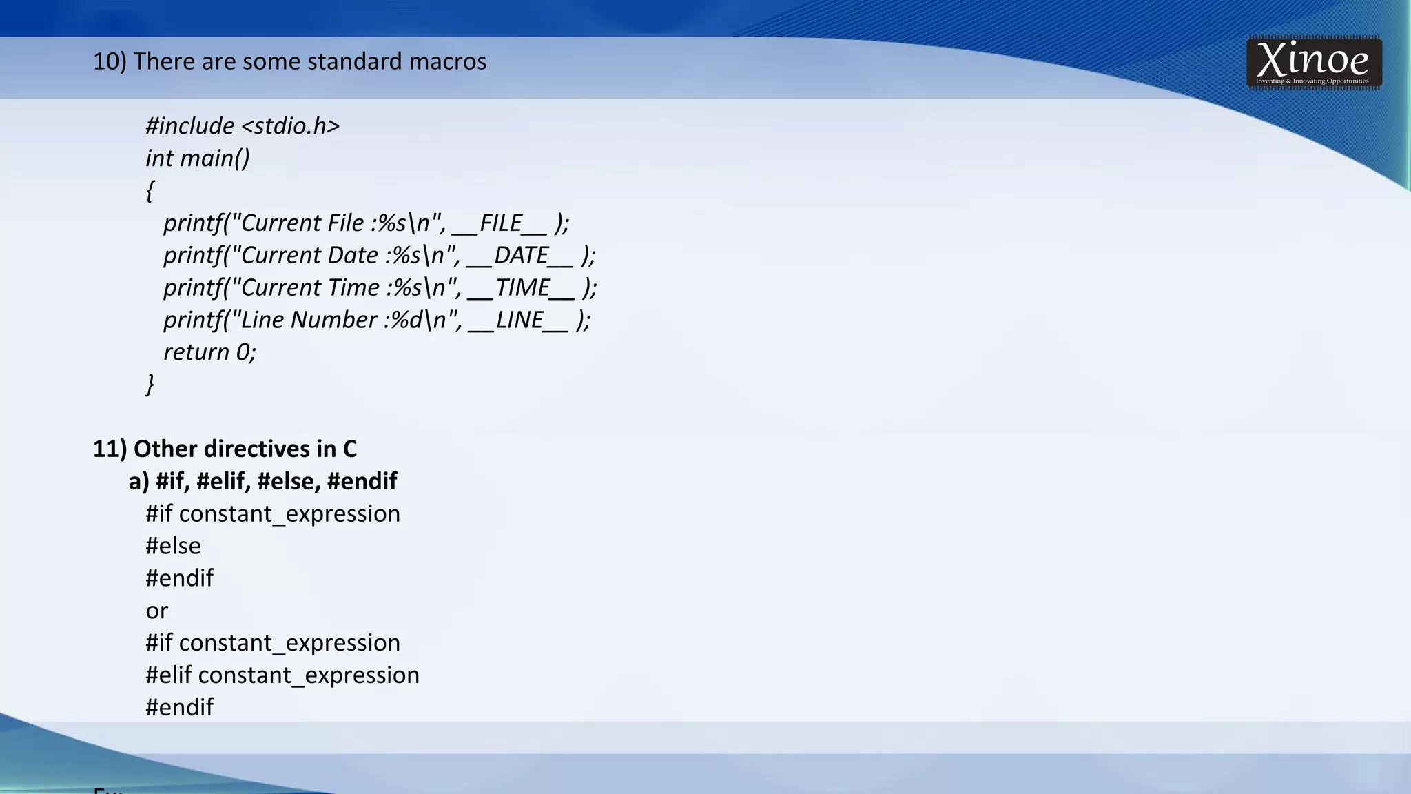 10) There are some standard macros #include <stdio.h> int main() { printf("Current File :%sn", __FILE__ ); printf("Current Date :%sn", __DATE__ ); printf("Current Time :%sn", __TIME__ ); printf("Line Number :%dn", __LINE__ ); return 0; } 11) Other directives in C a) #if, #elif, #else, #endif #if constant_expression #else #endif or #if constant_expression #elif constant_expression #endif 