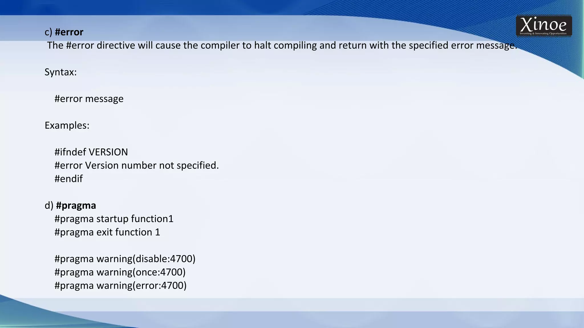 c) #error The #error directive will cause the compiler to halt compiling and return with the specified error message. Syntax: #error message Examples: #ifndef VERSION #error Version number not specified. #endif d) #pragma #pragma startup function1 #pragma exit function 1 #pragma warning(disable:4700) #pragma warning(once:4700) #pragma warning(error:4700) 