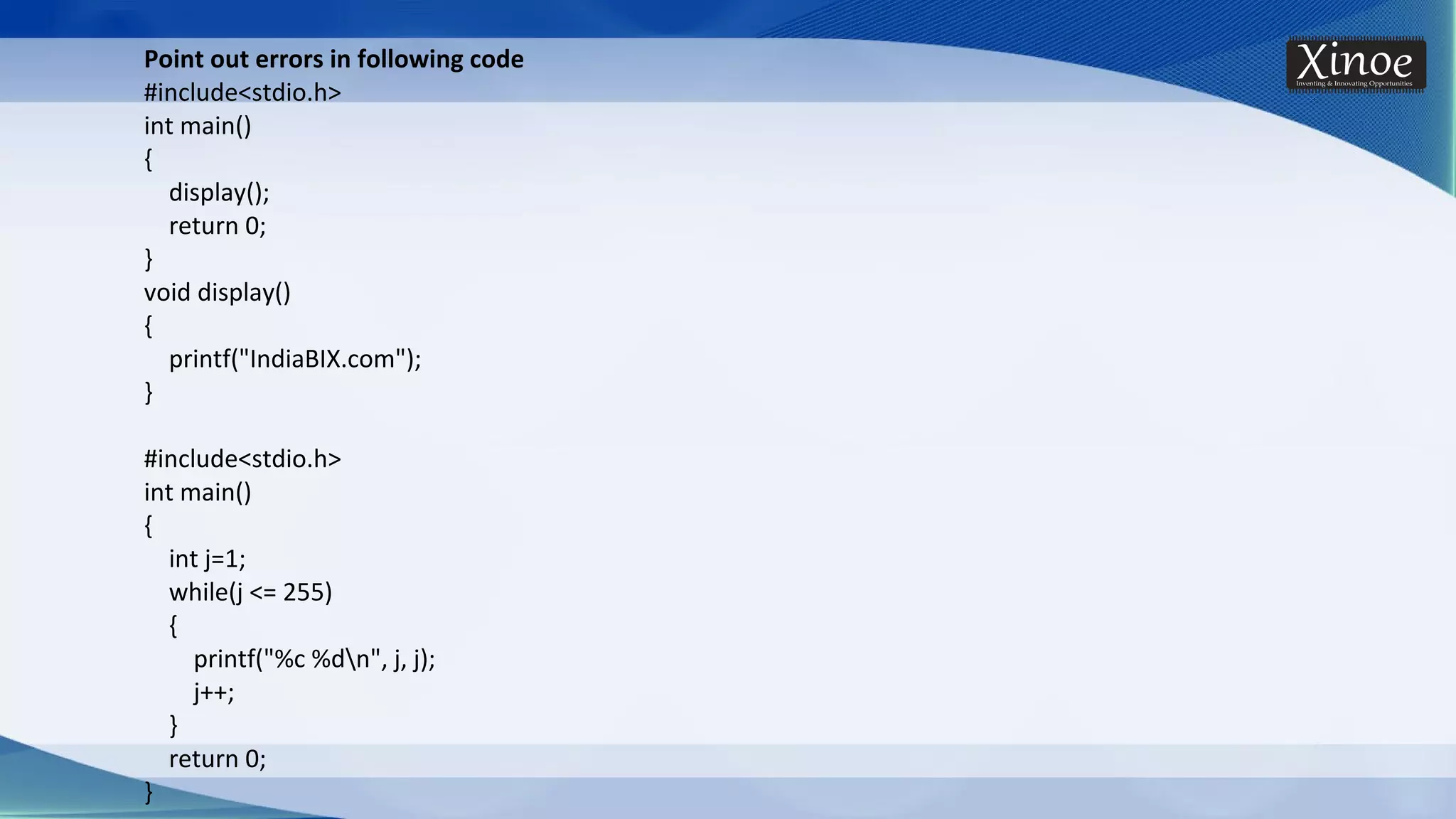 Point out errors in following code #include<stdio.h> int main() { display(); return 0; } void display() { printf("IndiaBIX.com"); } #include<stdio.h> int main() { int j=1; while(j <= 255) { printf("%c %dn", j, j); j++; } return 0; } 