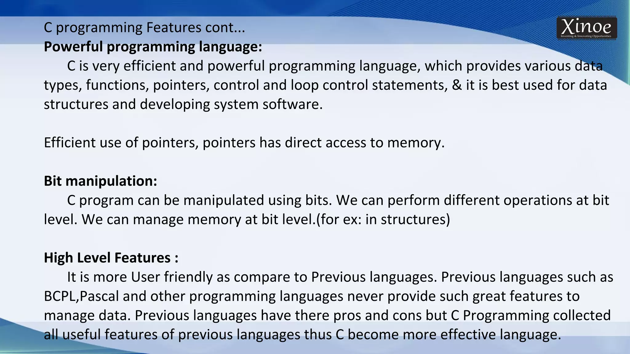 C programming Features cont... Powerful programming language: C is very efficient and powerful programming language, which provides various data types, functions, pointers, control and loop control statements, & it is best used for data structures and developing system software. Efficient use of pointers, pointers has direct access to memory. Bit manipulation: C program can be manipulated using bits. We can perform different operations at bit level. We can manage memory at bit level.(for ex: in structures) High Level Features : It is more User friendly as compare to Previous languages. Previous languages such as BCPL,Pascal and other programming languages never provide such great features to manage data. Previous languages have there pros and cons but C Programming collected all useful features of previous languages thus C become more effective language. 