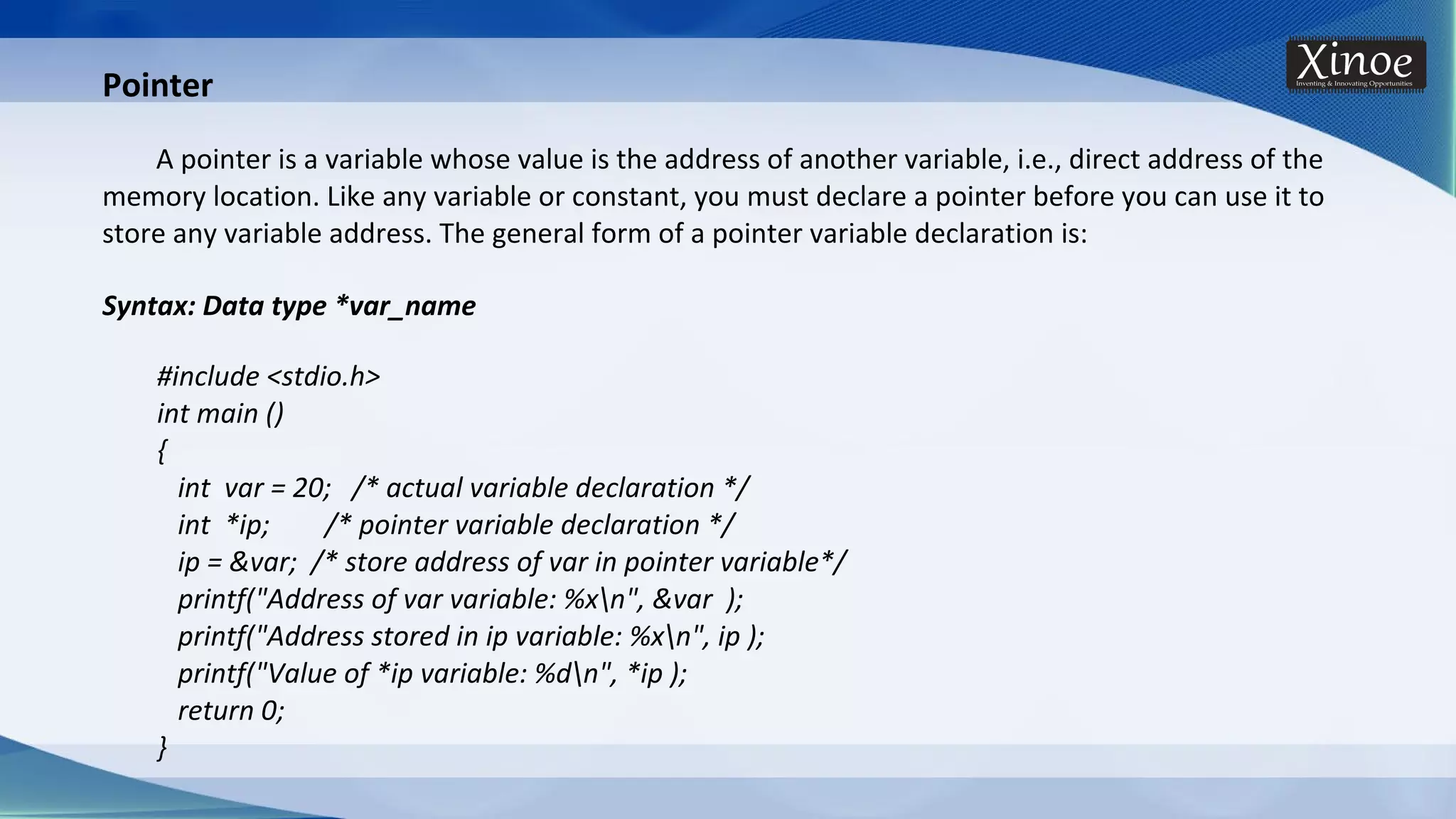 Syntax: Data type *var_name #include <stdio.h> int main () { int var = 20; /* actual variable declaration */ int *ip; /* pointer variable declaration */ ip = &var; /* store address of var in pointer variable*/ printf("Address of var variable: %xn", &var ); printf("Address stored in ip variable: %xn", ip ); printf("Value of *ip variable: %dn", *ip ); return 0; } Pointer A pointer is a variable whose value is the address of another variable, i.e., direct address of the memory location. Like any variable or constant, you must declare a pointer before you can use it to store any variable address. The general form of a pointer variable declaration is: 