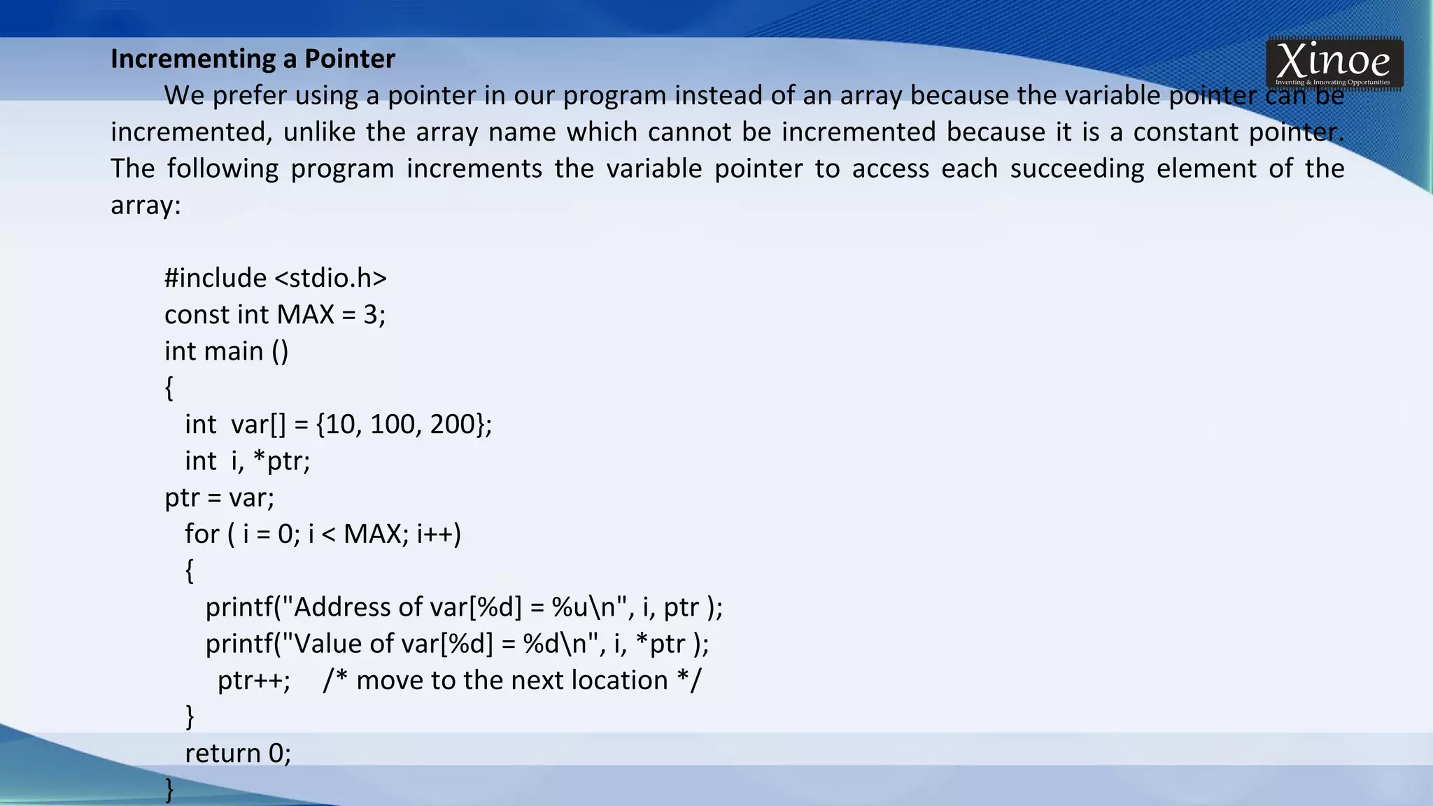 Incrementing a Pointer We prefer using a pointer in our program instead of an array because the variable pointer can be incremented, unlike the array name which cannot be incremented because it is a constant pointer. The following program increments the variable pointer to access each succeeding element of the array: #include <stdio.h> const int MAX = 3; int main () { int var[] = {10, 100, 200}; int i, *ptr; ptr = var; for ( i = 0; i < MAX; i++) { printf("Address of var[%d] = %un", i, ptr ); printf("Value of var[%d] = %dn", i, *ptr ); ptr++; /* move to the next location */ } return 0; } 