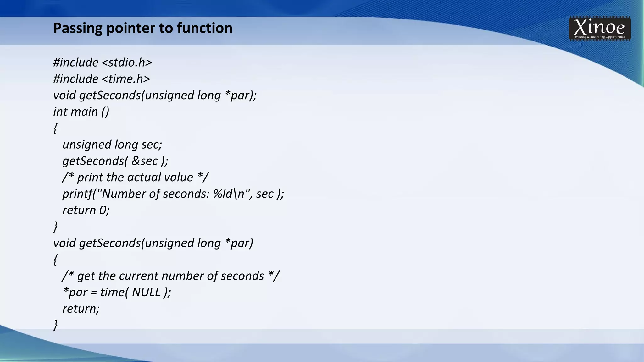 Passing pointer to function #include <stdio.h> #include <time.h> void getSeconds(unsigned long *par); int main () { unsigned long sec; getSeconds( &sec ); /* print the actual value */ printf("Number of seconds: %ldn", sec ); return 0; } void getSeconds(unsigned long *par) { /* get the current number of seconds */ *par = time( NULL ); return; } 