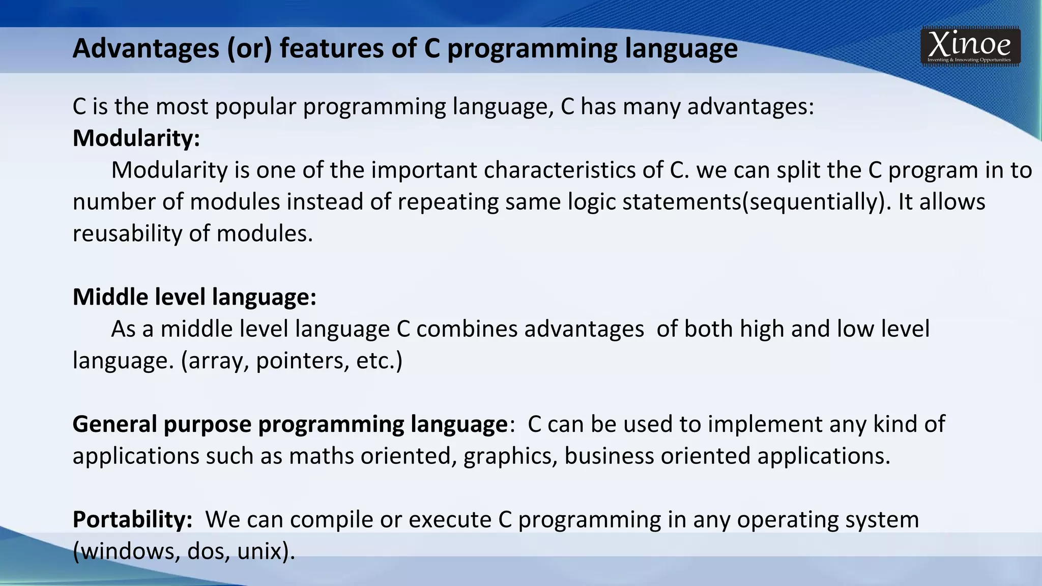 Advantages (or) features of C programming language C is the most popular programming language, C has many advantages: Modularity: Modularity is one of the important characteristics of C. we can split the C program in to number of modules instead of repeating same logic statements(sequentially). It allows reusability of modules. Middle level language: As a middle level language C combines advantages of both high and low level language. (array, pointers, etc.) General purpose programming language: C can be used to implement any kind of applications such as maths oriented, graphics, business oriented applications. Portability: We can compile or execute C programming in any operating system (windows, dos, unix). 