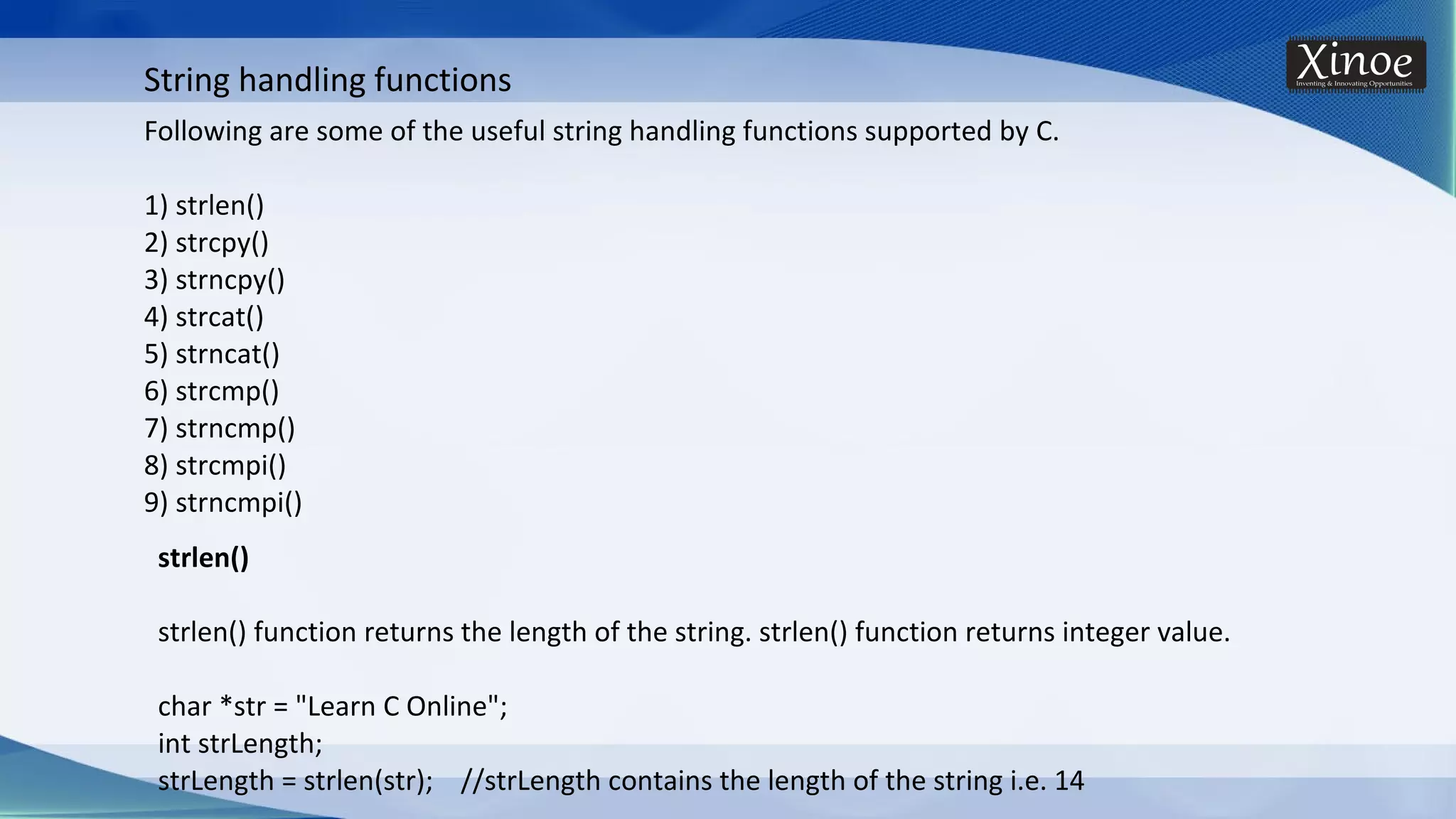 String handling functions Following are some of the useful string handling functions supported by C. 1) strlen() 2) strcpy() 3) strncpy() 4) strcat() 5) strncat() 6) strcmp() 7) strncmp() 8) strcmpi() 9) strncmpi() strlen() strlen() function returns the length of the string. strlen() function returns integer value. char *str = "Learn C Online"; int strLength; strLength = strlen(str); //strLength contains the length of the string i.e. 14 