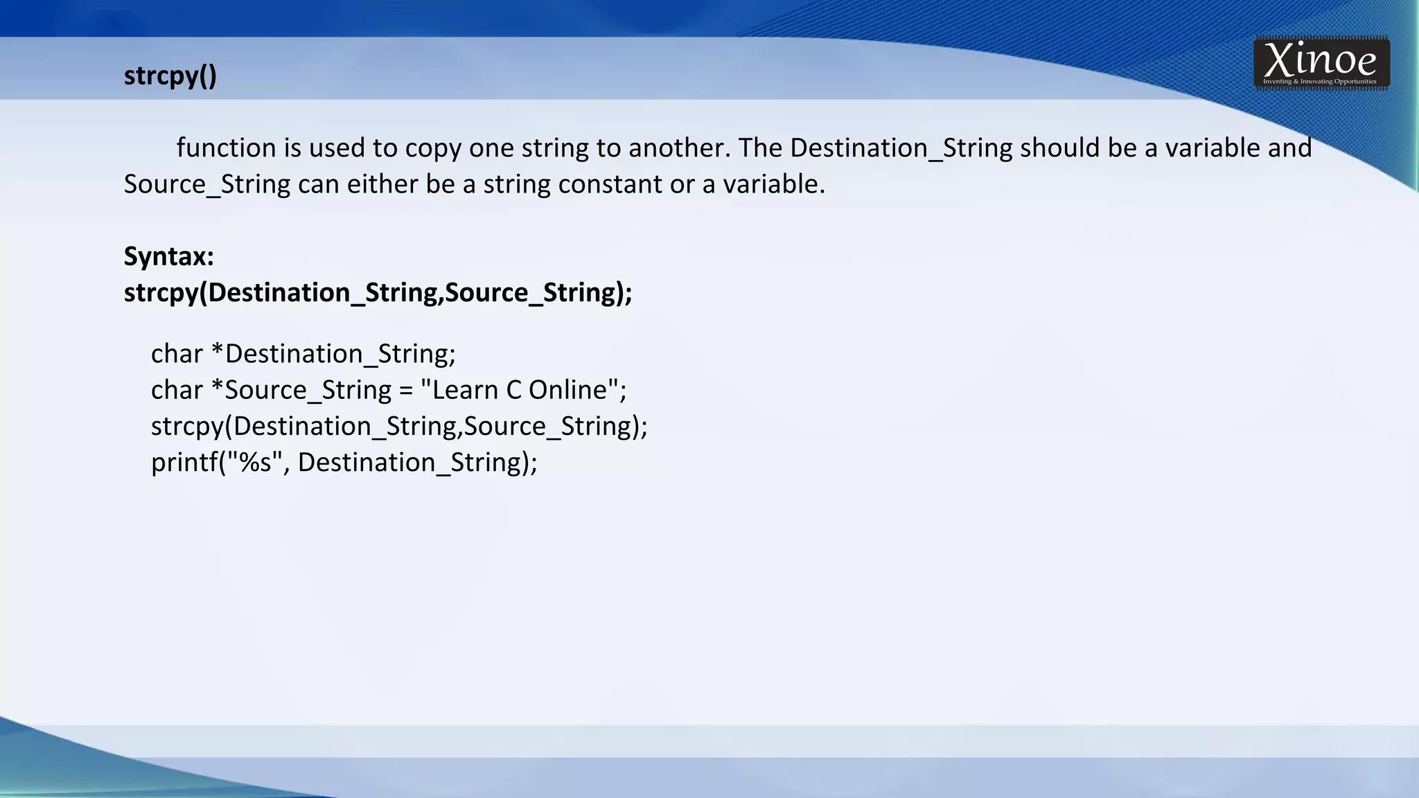 strcpy() function is used to copy one string to another. The Destination_String should be a variable and Source_String can either be a string constant or a variable. Syntax: strcpy(Destination_String,Source_String); char *Destination_String; char *Source_String = "Learn C Online"; strcpy(Destination_String,Source_String); printf("%s", Destination_String); 