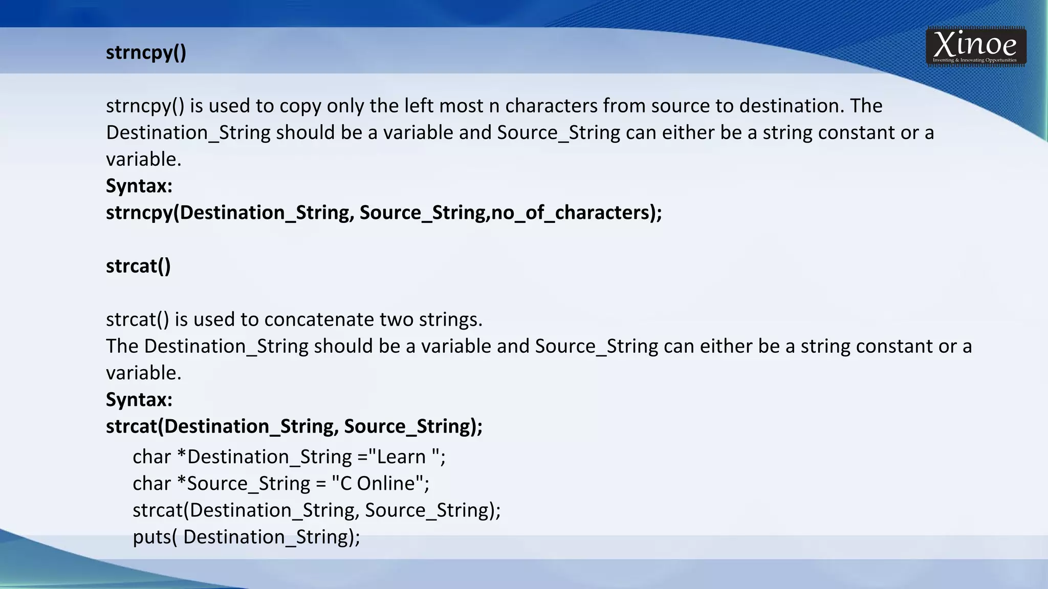 strncpy() strncpy() is used to copy only the left most n characters from source to destination. The Destination_String should be a variable and Source_String can either be a string constant or a variable. Syntax: strncpy(Destination_String, Source_String,no_of_characters); strcat() strcat() is used to concatenate two strings. The Destination_String should be a variable and Source_String can either be a string constant or a variable. Syntax: strcat(Destination_String, Source_String); char *Destination_String ="Learn "; char *Source_String = "C Online"; strcat(Destination_String, Source_String); puts( Destination_String); 