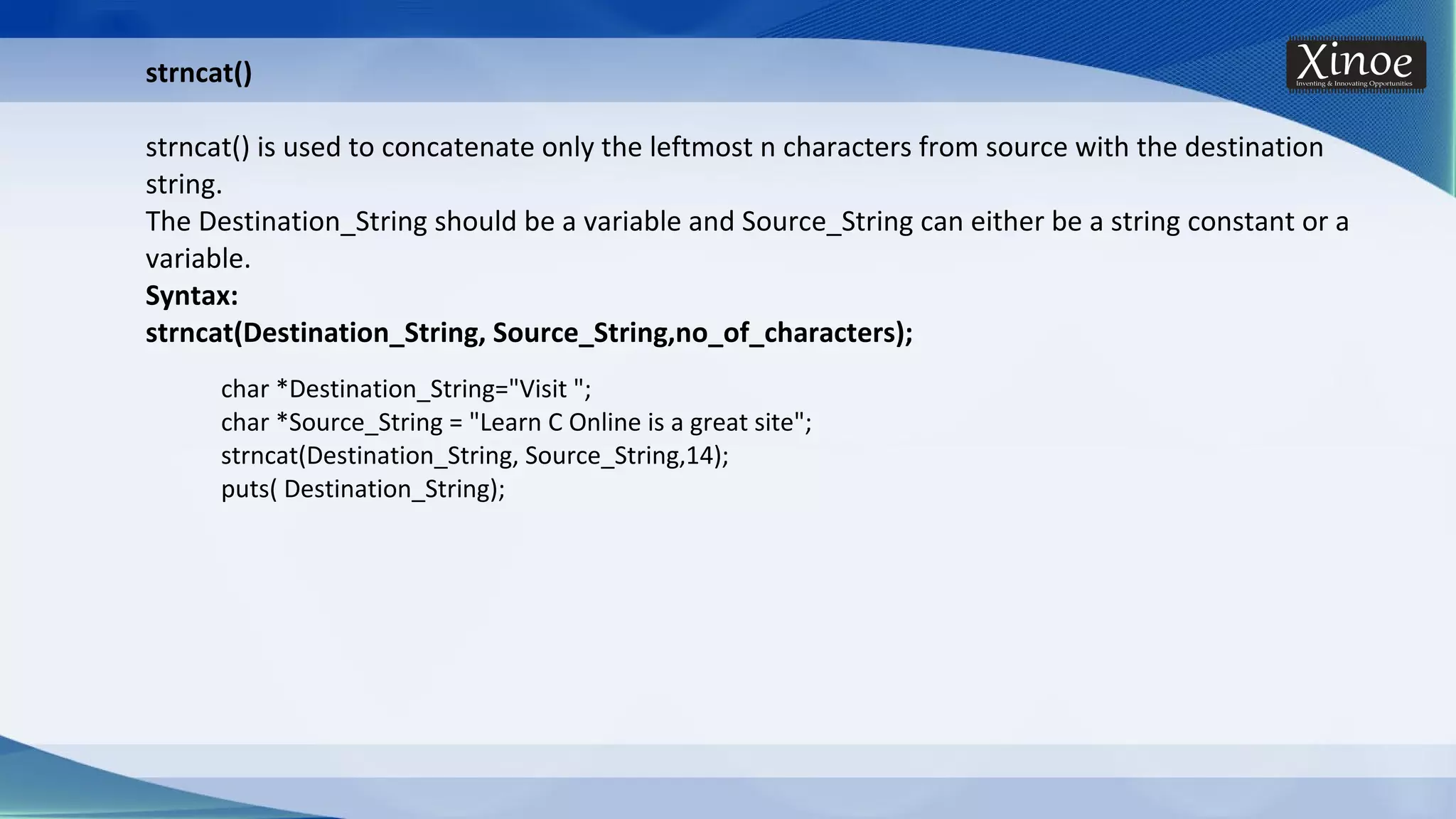char *Destination_String="Visit "; char *Source_String = "Learn C Online is a great site"; strncat(Destination_String, Source_String,14); puts( Destination_String); strncat() strncat() is used to concatenate only the leftmost n characters from source with the destination string. The Destination_String should be a variable and Source_String can either be a string constant or a variable. Syntax: strncat(Destination_String, Source_String,no_of_characters); 