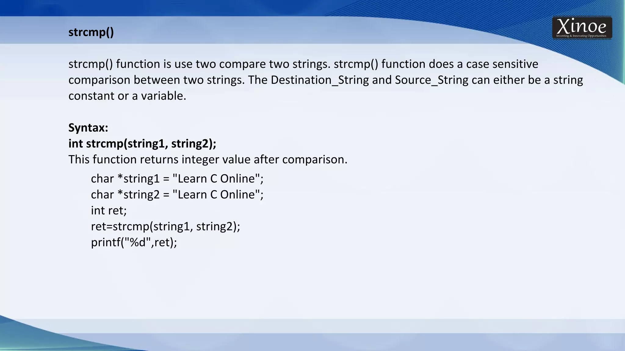 strcmp() strcmp() function is use two compare two strings. strcmp() function does a case sensitive comparison between two strings. The Destination_String and Source_String can either be a string constant or a variable. Syntax: int strcmp(string1, string2); This function returns integer value after comparison. char *string1 = "Learn C Online"; char *string2 = "Learn C Online"; int ret; ret=strcmp(string1, string2); printf("%d",ret); 