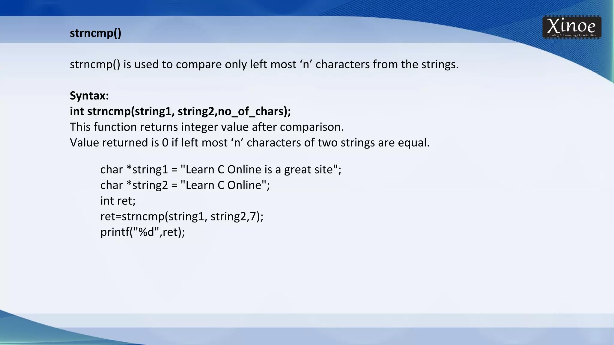 strncmp() strncmp() is used to compare only left most ‘n’ characters from the strings. Syntax: int strncmp(string1, string2,no_of_chars); This function returns integer value after comparison. Value returned is 0 if left most ‘n’ characters of two strings are equal. char *string1 = "Learn C Online is a great site"; char *string2 = "Learn C Online"; int ret; ret=strncmp(string1, string2,7); printf("%d",ret); 