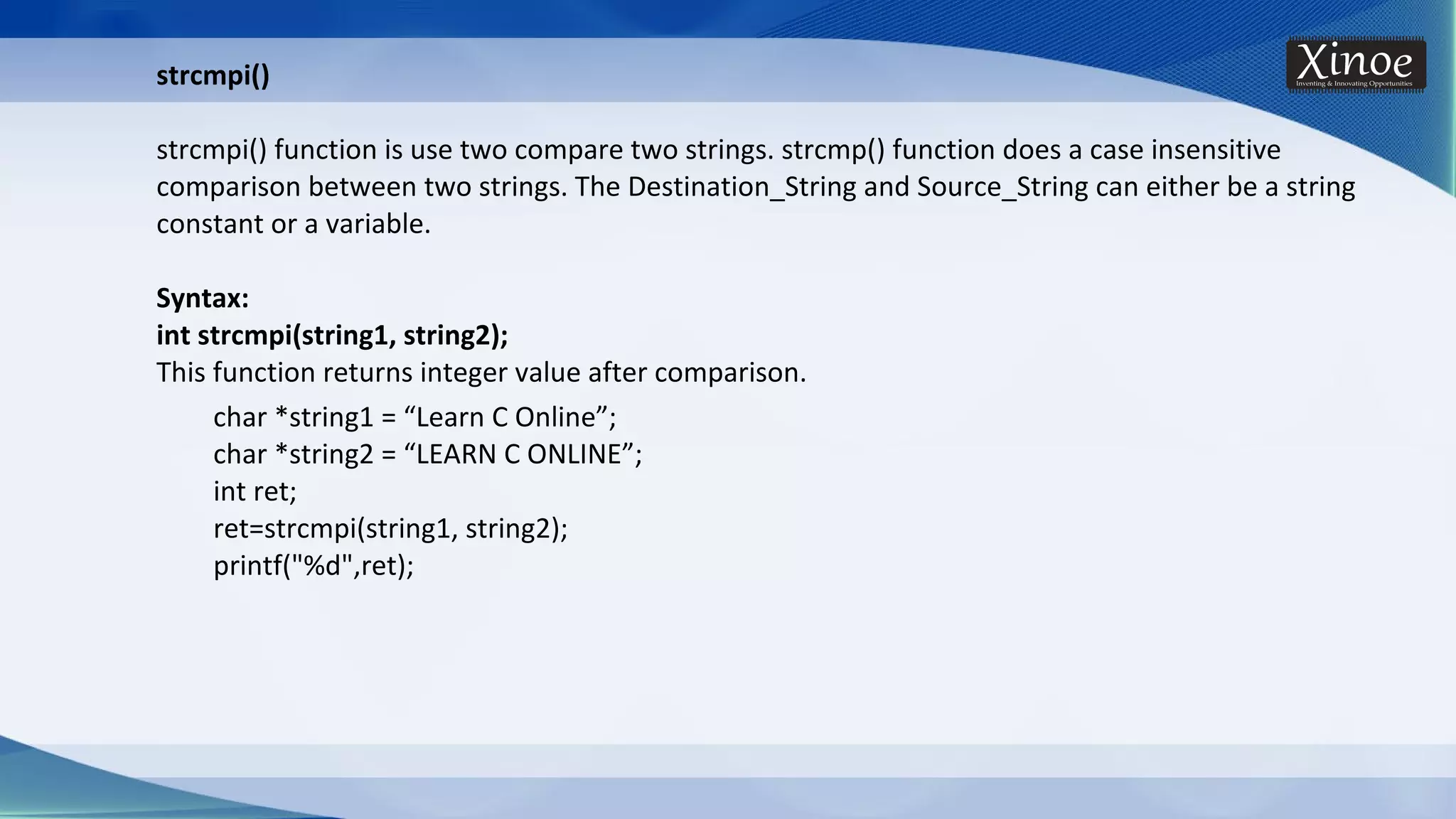strcmpi() strcmpi() function is use two compare two strings. strcmp() function does a case insensitive comparison between two strings. The Destination_String and Source_String can either be a string constant or a variable. Syntax: int strcmpi(string1, string2); This function returns integer value after comparison. char *string1 = “Learn C Online”; char *string2 = “LEARN C ONLINE”; int ret; ret=strcmpi(string1, string2); printf("%d",ret); 