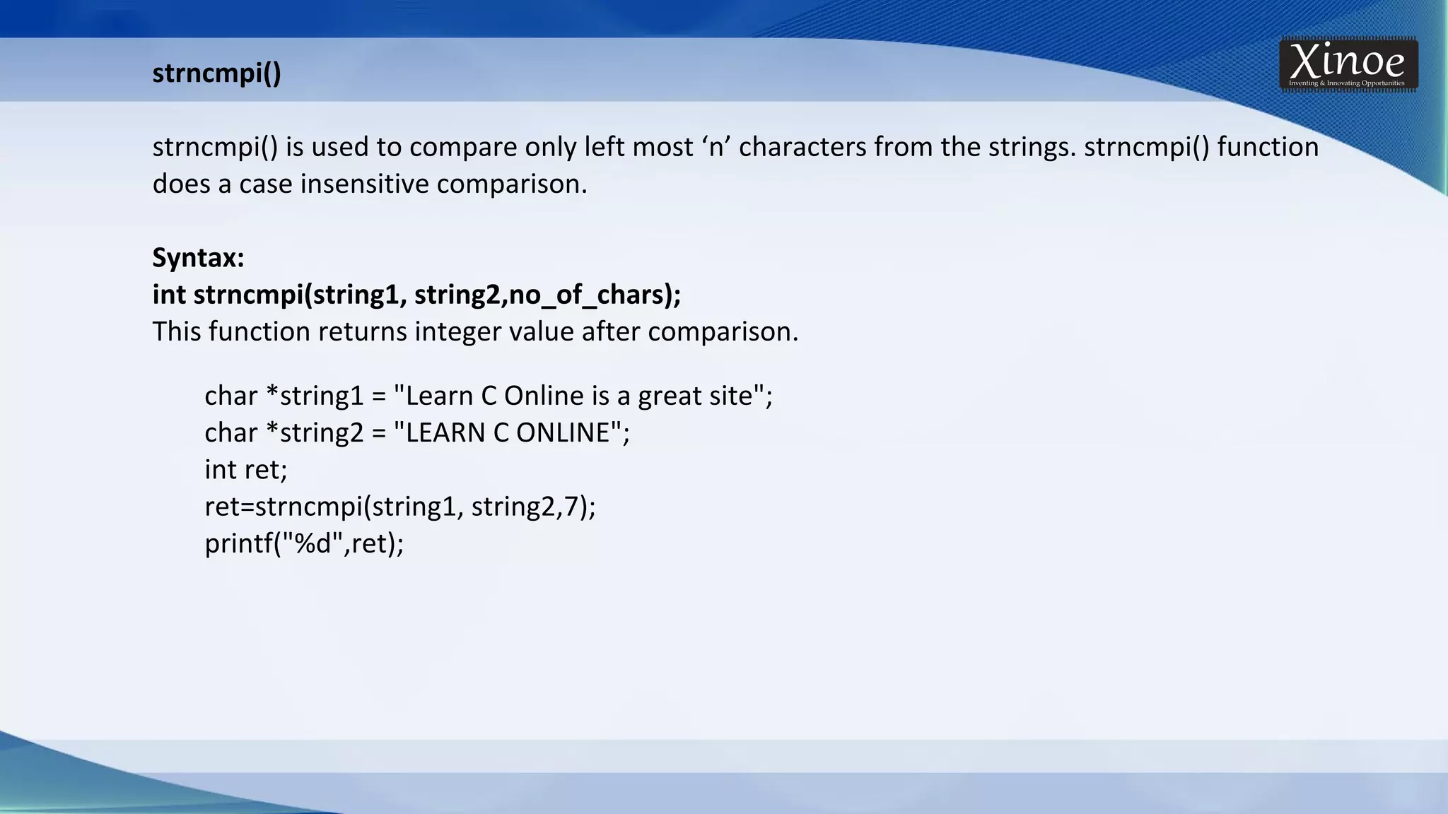 strncmpi() strncmpi() is used to compare only left most ‘n’ characters from the strings. strncmpi() function does a case insensitive comparison. Syntax: int strncmpi(string1, string2,no_of_chars); This function returns integer value after comparison. char *string1 = "Learn C Online is a great site"; char *string2 = "LEARN C ONLINE"; int ret; ret=strncmpi(string1, string2,7); printf("%d",ret); 