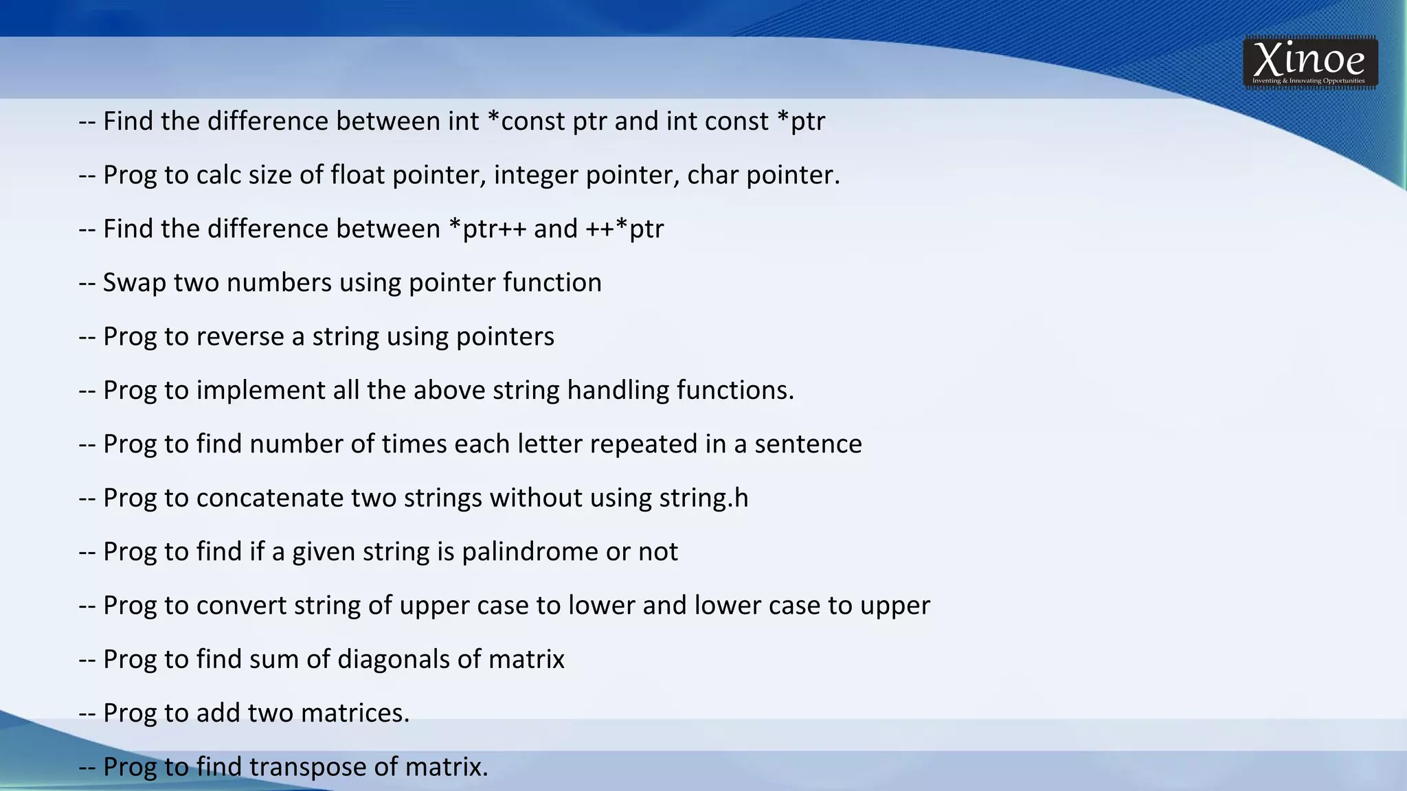 -- Find the difference between int *const ptr and int const *ptr -- Prog to calc size of float pointer, integer pointer, char pointer. -- Find the difference between *ptr++ and ++*ptr -- Swap two numbers using pointer function -- Prog to reverse a string using pointers -- Prog to implement all the above string handling functions. -- Prog to find number of times each letter repeated in a sentence -- Prog to concatenate two strings without using string.h -- Prog to find if a given string is palindrome or not -- Prog to convert string of upper case to lower and lower case to upper -- Prog to find sum of diagonals of matrix -- Prog to add two matrices. -- Prog to find transpose of matrix. 