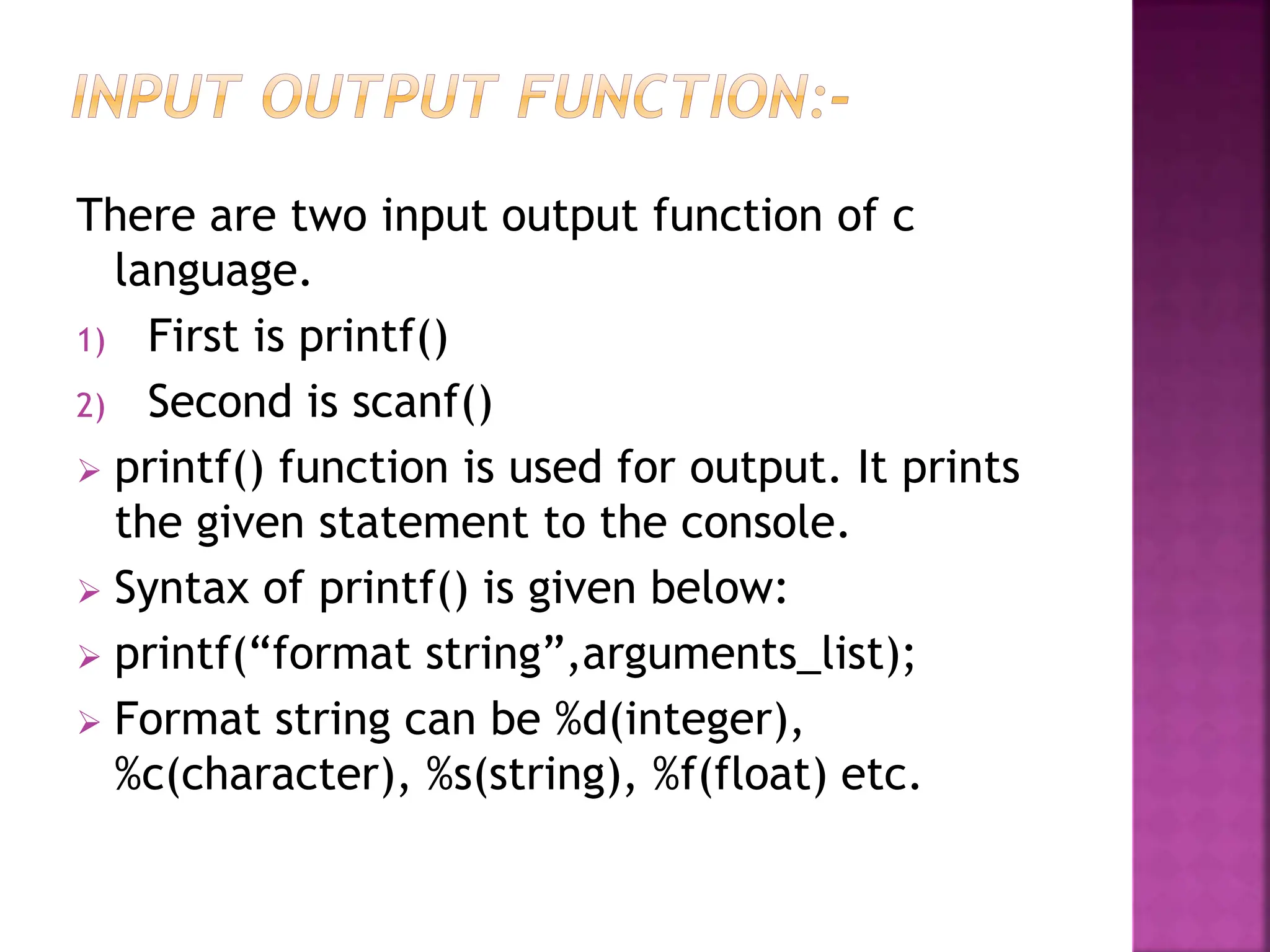 There are two input output function of c
language.
1) First is printf()
2) Second is scanf()
 printf() function is used for output. It prints
the given statement to the console.
 Syntax of printf() is given below:
 printf(“format string”,arguments_list);
 Format string can be %d(integer),
%c(character), %s(string), %f(float) etc.
 