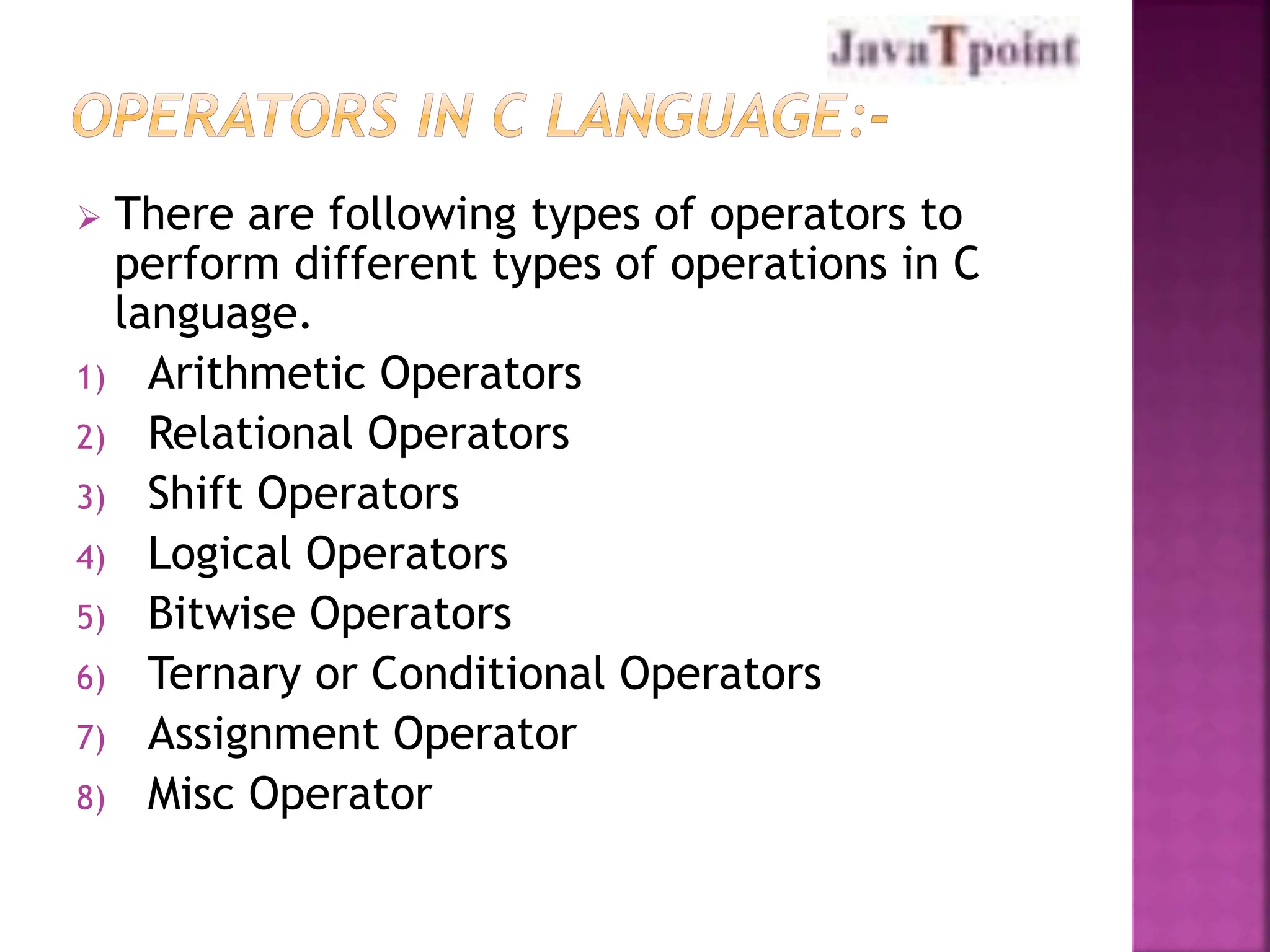  There are following types of operators to
perform different types of operations in C
language.
1) Arithmetic Operators
2) Relational Operators
3) Shift Operators
4) Logical Operators
5) Bitwise Operators
6) Ternary or Conditional Operators
7) Assignment Operator
8) Misc Operator
 