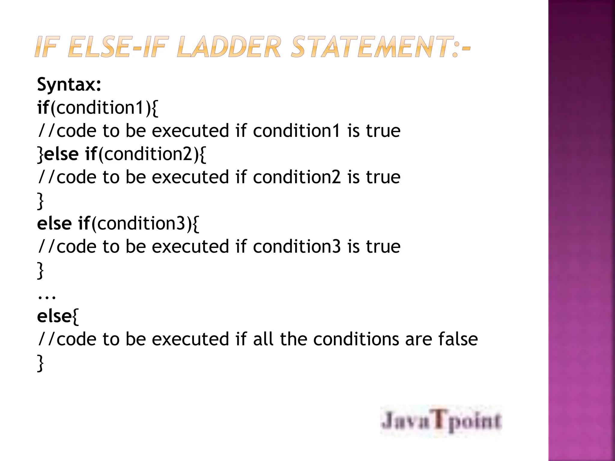 Syntax:
if(condition1){
//code to be executed if condition1 is true
}else if(condition2){
//code to be executed if condition2 is true
}
else if(condition3){
//code to be executed if condition3 is true
}
...
else{
//code to be executed if all the conditions are false
}
 