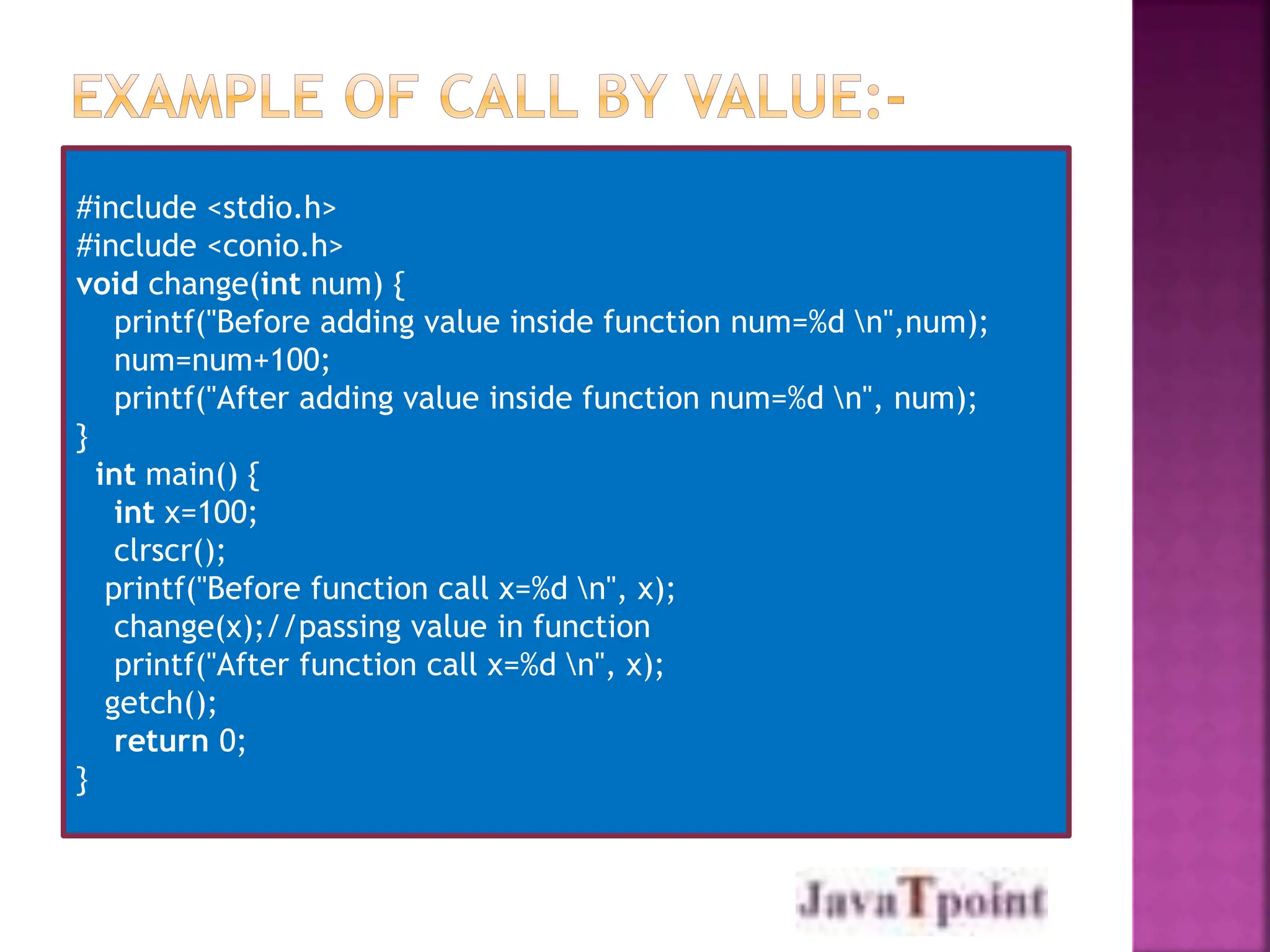 #include <stdio.h>
#include <conio.h>
void change(int num) {
printf("Before adding value inside function num=%d n",num);
num=num+100;
printf("After adding value inside function num=%d n", num);
}
int main() {
int x=100;
clrscr();
printf("Before function call x=%d n", x);
change(x);//passing value in function
printf("After function call x=%d n", x);
getch();
return 0;
}
 