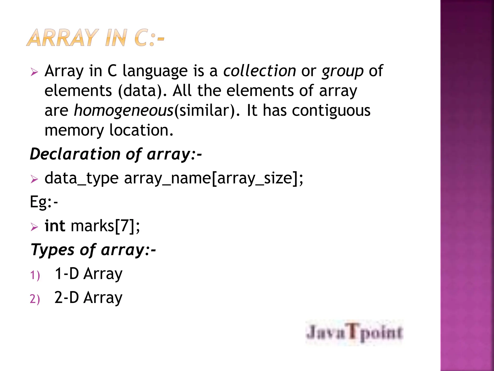  Array in C language is a collection or group of
elements (data). All the elements of array
are homogeneous(similar). It has contiguous
memory location.
Declaration of array:-
 data_type array_name[array_size];
Eg:-
 int marks[7];
Types of array:-
1) 1-D Array
2) 2-D Array
 
