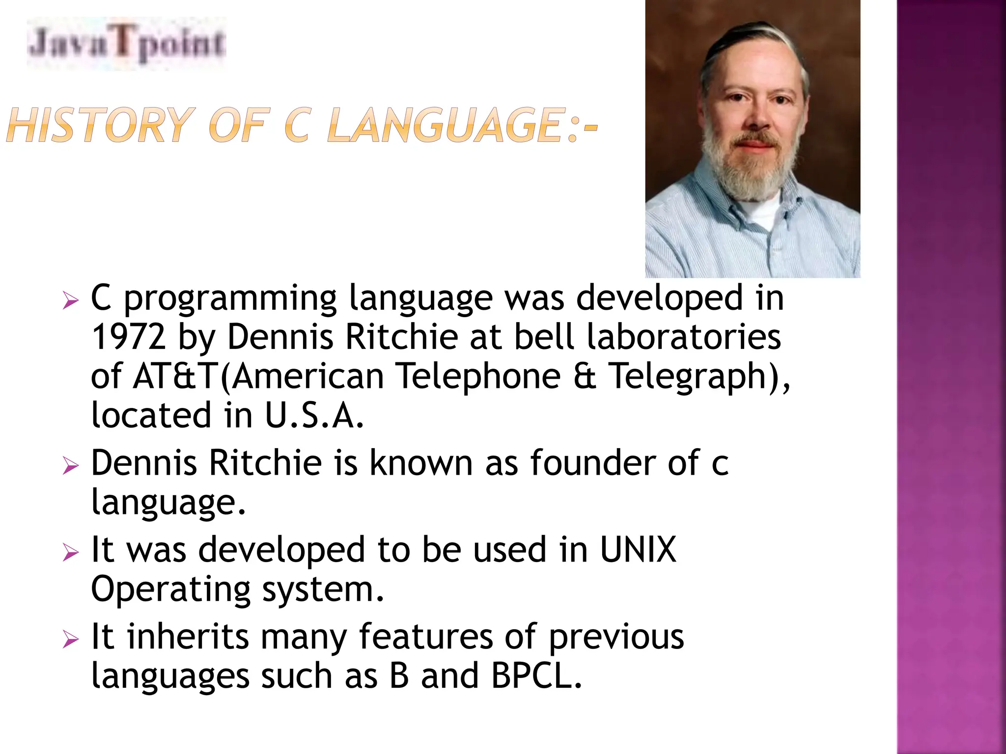  C programming language was developed in
1972 by Dennis Ritchie at bell laboratories
of AT&T(American Telephone & Telegraph),
located in U.S.A.
 Dennis Ritchie is known as founder of c
language.
 It was developed to be used in UNIX
Operating system.
 It inherits many features of previous
languages such as B and BPCL.
 