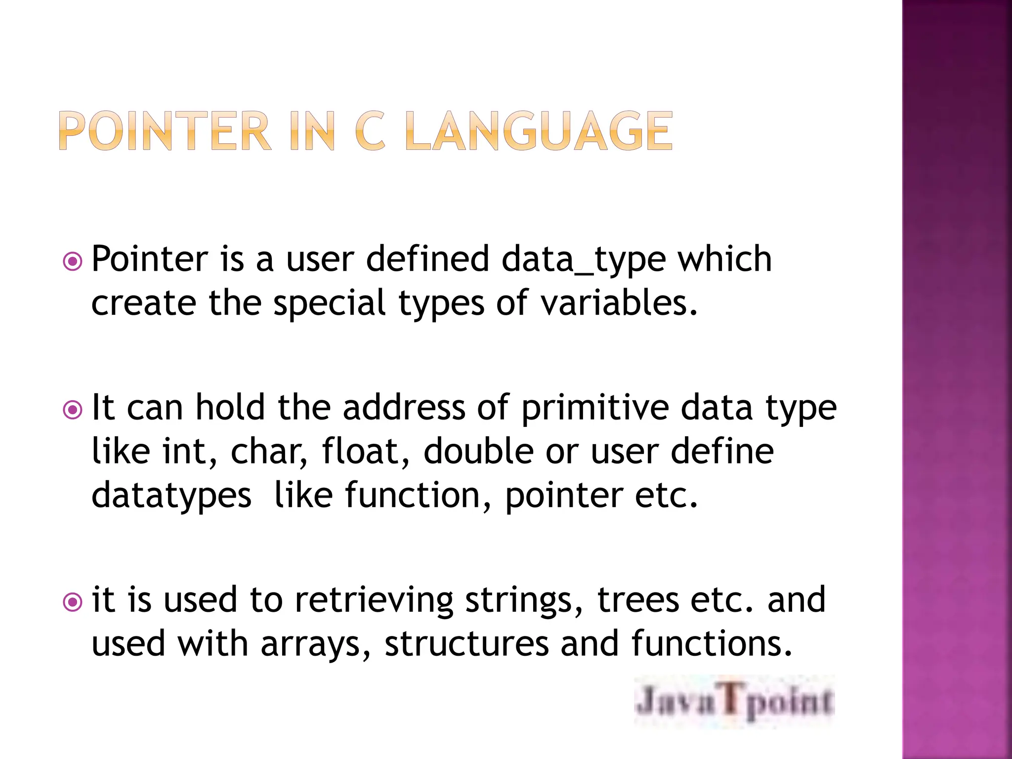  Pointer is a user defined data_type which
create the special types of variables.
 It can hold the address of primitive data type
like int, char, float, double or user define
datatypes like function, pointer etc.
 it is used to retrieving strings, trees etc. and
used with arrays, structures and functions.
 